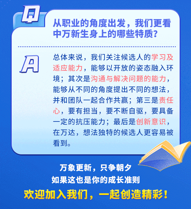 <p>从职业的角度出发，我们更看<br/>中万新生身上的哪些特质?</p>
<p>IA</p>
<p>总体来说，我们关注候选人的学习及<br/>适应能力，能够以开放的姿态融入环<br/>境;其次是沟通与解决问题的能力，<br/>能够从不同的角度提出不同的想法，<br/>并和团队一起合作共赢;第三是责任<br/>心，要有担当，要不断自驱，要具备<br/>一定的抗压能力;最后是创新意识，<br/>在万达，想法独特的候选人更容易被<br/>看到。</p>
<p>万象更新，只争朝</p>
<p>如果这也是你的成长准则</p>
<p>欢迎加入我们，一起创造精彩!</p>
