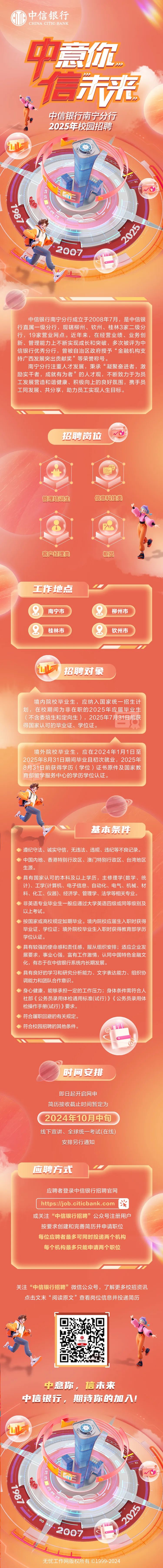 <p>中信银行</p>
<p>CHINA CITIC BANK</p>
<p>中意你</p>
<p>信未来</p>
<p>中信银行南宁分行</p>
<p>2025年校园招聘</p>
<p>L</p>
<p>出正</p>
<p>2007</p>
<p>店</p>
<p>C</p>
<p>中信银行南宁分行成立于2008年7月,是中信银</p>
<p>行直属一级分行,现辖柳州、钦州、桂林3家二级分</p>
<p>行,19家营业网点。近年来,在经营业绩、业务创</p>
<p>新、管理能力.上不断实现成长和突破,多次被评为中</p>
<p>信银行优秀分行,曾被自治区政府授予“金融机构支</p>
<p>持广西发展突出贡献奖”等荣誉称号。</p>
<p>南宁分行注重人才发展,秉承“凝聚奋进者,激</p>
<p>励实干者,成就有为者”的人才观,不断致力于为员</p>
<p>工发展营造和谐健康、积极向上的良好氛围,携手员</p>
<p>工同发展、共分享,助力员工实现人生目标。</p>
<p>招聘岗位</p>
<p>管理培训生信息科技类</p>
<p>BPA</p>
<p>客户经理类柜员</p>
<p>工作地点</p>
<p>南宁市柳州市</p>
<p>桂林市2钦州市</p>
<p>L招聘对象</p>
<p>境内院校毕业生,应纳入国家统一招生计</p>
<p>划,在校期间为非在职的2025年应届毕业生</p>
<p>(不含委培生和定向生),2025年7月31日前获</p>
<p>得国家认可的毕业证、学位证。</p>
<p>境外院校毕业生,应在2024年1月1日至</p>
<p>2025年8月31日期间毕业且初次就业,2025年</p>
<p>8月31日前获得学历(学位)证书原件及国家教</p>
<p>育部留学服务中心的学历学位认证。</p>
<p>基本条件</p>
<p>>遵纪守法、诚实守信,无违法、违规、违纪等不良记录。</p>
<p>◆中国内地、香港特别行政区、澳门特别行政区、台湾地区</p>
<p>生源。</p>
<p>>具有国家认可的本科及以上学历,主修理学(数学、统</p>
<p>计)、工学(计算机、电子信息、自动化、电气、机械、材</p>
<p>料、化工、仪器)、经济学、管理学、法学等相关专业。</p>
<p>>非英语专业毕业生- -般应通过大学英语四级或同等级别及</p>
<p>以上考试。</p>
<p>◆按国家或高校规定如期毕业。境内院校应届生入职时获得</p>
<p>毕业证、学位证;境外院校毕业生入职时获得教育部学历</p>
<p>学位认证。</p>
<p>>具有较强的使命感和责任感,服从组织安排;适应企业发</p>
<p>展要求,事业心强,富有工作激情,认同中国特色金融文</p>
<p>化,有志于在中信银行系统内长期发展。</p>
<p>>具有良好的学习和研究分析能力、文字表达能力、组织协</p>
<p>调能力和团队合作意识。</p>
<p>◆身心健康,能够承担-定的工作压力;身体条件需符合人</p>
<p>社部《公务员录用体检通用标准(试行)》《公务员录用体</p>
<p>检操作手册(试行)》要求。</p>
<p>>符合履职回避的有关规定。</p>
<p>>符合校园招聘的其他条件。</p>
<p>时间安排</p>
<p>即日起开启网申</p>
<p>简历接收截止时间暂定为</p>
<p>2024年10月中旬</p>
<p>线下宣讲、全球统-考试(在线)</p>
<p>安排另行通知</p>
<p>应聘方式</p>
<p>应聘者登录中信银行招聘官网</p>
<p>https://job .citicbank .com滑</p>
<p>或关注“中信银行招聘”公众号注册用户</p>
<p>按要求创建和完善简历并申请职位</p>
<p>每位应聘者最多可同时投递两个机构</p>
<p>每个机构最多只能申请两个职位</p>
<p>关注“中信银行招聘”微信公众号,了解更多校招资讯</p>
<p>点击文末“阅读原文”查看岗位信息并投递简历</p>
<p>中意你,信未来</p>
<p>中信银行,期诗你的加入!</p>
<p>LI</p>
<p>Tu</p>
<p>2007</p>
<p>网版权所有C1999-20</p>
