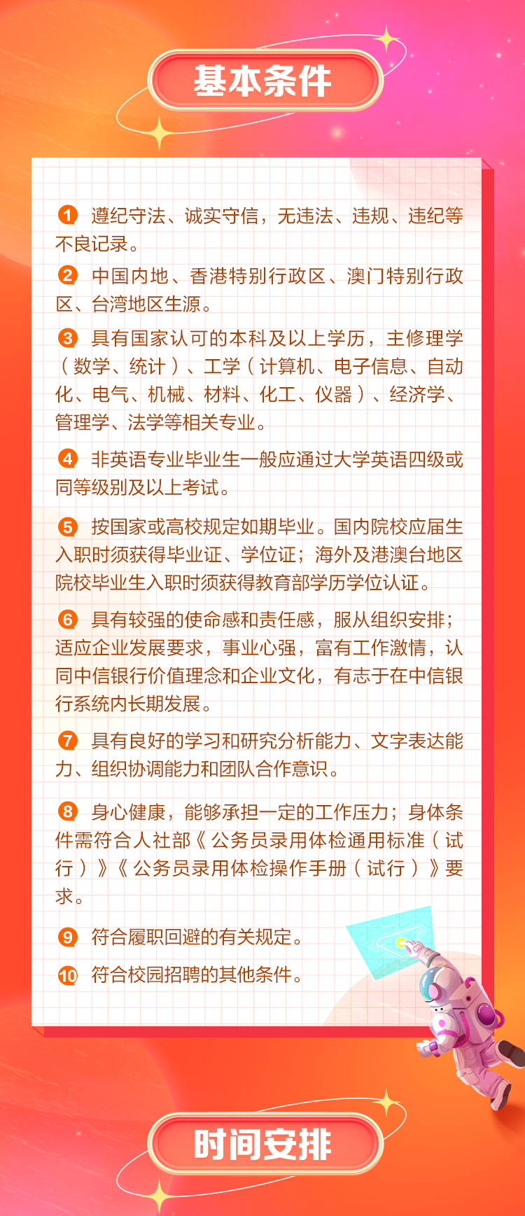 <p>基本条件</p>
<p>遵纪守法、诚实守信，无违法、违规、违纪等<br/>不良记录。</p>
<p>②中国内地、香港特别行政区、澳门特别行政<br/>区、台湾地区生源。</p>
<p>3具有国家认可的本科及以上学历，主修理学<br/>(数学、统计)、工学(计算机、电子信息、自动<br/>化、电气、机械、材料、化工、仪器)、经济学、<br/>管理学、法学等相关专业。</p>
<p>4非英语专业毕业生一般应通过大学英语四级或<br/>同等级别及以上考试。</p>
<p>5按国家或高校规定如期毕业。国内院校应届生<br/>入职时须获得毕业证、学位证;海外及港澳台地区<br/>院校毕业生入职时须获得教育部学历学位认证。</p>
<p>6具有较强的使命感和责任感，服从组织安排;<br/>适应企业发展要求，事业心强，富有工作激情，认<br/>同中信银行价值理念和企业文化，有志于在中信银<br/>行系统内长期发展。</p>
<p>7具有良好的学习和研究分析能力、文字表达能<br/>力、组织协调能力和团队合作意识。</p>
<p>8身心健康，能够承担一定的工作压力;身体条<br/>件需符合人社部《公务员录用体检通用标准(试<br/>行)》《公务员录用体检操作手册(试行)》要<br/>求。</p>
<p>9<br/>符合履职回避的有关规定。<br/>10<br/>符合校园招聘的其他条件。</p>
<p>时间安排</p>
