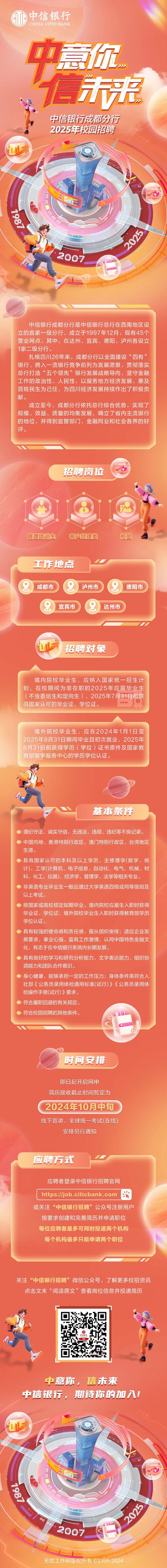 <p>M中信银行</p>
<p>CHINA CITIC BANK</p>
<p>中意你</p>
<p>信来</p>
<p>中信银行成都分行</p>
<p>2025年校园招聘</p>
<p>E</p>
<p>2007 1</p>
<p>中信银行成都分行是中信银行总行在西南地区设</p>
<p>立的首家一级分行,成立于1997年12月,现有45个</p>
<p>营业网点,其中,在达州、宜宾、德阳、泸州各设立</p>
<p>1家二级分行。</p>
<p>扎根四川26年来,成都分行以全面建设“四有”</p>
<p>银行、跨入一流银行竞争前列为发展愿景,贯彻落实</p>
<p>总行打造“五个领先”银行发展战略导向,坚守金融</p>
<p>工作的政治性、人民性,以服务地方经济发展、惠及</p>
<p>百姓民生为己任,为四川经济发展持续作出了积极贡</p>
<p>献。</p>
<p>成立至今,成都分行依托总行综合优势,实现了</p>
<p>规模、效益、质量的均衡发展,确立了省内主流银行</p>
<p>的地位,并得到监管部门、金融同业和社会各界的好</p>
<p>评。</p>
<p>招聘岗位</p>
<p>M</p>
<p>管理培训生客户经理类柜员</p>
<p>工作地点</p>
<p>成都市) 泸州市&德阳市</p>
<p>宜宾市2达州市</p>
<p>LI招聘对象</p>
<p>境内院校毕业生,应纳入国家统一招生计</p>
<p>划,在校期间为非在职的2025年应届毕业生</p>
<p>(不含委培生和定向生),2025年7月31日前获</p>
<p>得国家认可的毕业证、学位证。</p>
<p>境外院校毕业生,应在2024年1月1日至</p>
<p>2025年8月31日期间毕业且初次就业,2025年</p>
<p>8月31日前获得学历(学位)证书原件及国家教</p>
<p>育部留学服务中心的学历学位认证。</p>
<p>基本条件</p>
<p>>遵纪守法、诚实守信,无违法、违规、违纪等不良记录。</p>
<p>>中国内地、香港特别行政区、澳门特别行政区、台湾地区</p>
<p>生源。</p>
<p>◆具有国家认可的本科及以上学历,主修理学(数学、统</p>
<p>计)、工学(计算机、电子信息、自动化、电气、机械、材</p>
<p>料、化工、仪器)、经济学、管理学、法学等相关专业。</p>
<p>>非英语专业毕业生-般应通过大学英语四级或同等级别及</p>
<p>以上考试。</p>
<p>◆按国家或高校规定如期毕业。境内院校应届生入职时获得</p>
<p>毕业证、学位证;境外院校毕业生入职时获得教育部学历</p>
<p>学位认证。</p>
<p>◆具有较强的使命感和责任感,服从组织安排;适应企业发</p>
<p>展要求,事业心强,富有工作激情,认同中国特色金融文</p>
<p>化,有志于在中信银行系统内长期发展。</p>
<p>◆具有良好的学习和研究分析能力、文字表达能力、组织协</p>
<p>调能力和团队合作意识。</p>
<p>>身心健康,能够承担一定的工作压力;身体条件需符合人</p>
<p>社部《公务员录用体检通用标准(试行)》《公务员录用体</p>
<p>检操作手册(试行)》要求。</p>
<p>>符合履职回避的有关规定。</p>
<p>◆符合校园招聘的其他条件。</p>
<p>①</p>
<p>时间安排</p>
<p>即日起开启网申</p>
<p>简历接收截止时间暂定为</p>
<p>. 2024年10月中旬</p>
<p>线下宣讲、全球统一考试(在线)</p>
<p>安排另行通知</p>
<p>应聘方式</p>
<p>应聘者登录中信银行招聘官网</p>
<p>https://job.citicbank. . com滑</p>
<p>或关注“中信银行招聘”公众号注册用户</p>
<p>按要求创建和完善简历并申请职位</p>
<p>每位应聘者最多可同时投递两个机构</p>
<p>每个机构最多只能申请两个职位</p>
<p>关注“中信银行招聘”微信公众号,了解更多校招资讯</p>
<p>点击文末“阅读原文”查看岗位信息并投递简历</p>
<p>中意你,信未来</p>
<p>中信银行,期诗你的加入!</p>
<p>L上广</p>
<p>下</p>
<p>。o</p>
<p>,</p>
<p>2007</p>
<p>L</p>
<p>无忧工作网版权所有 1999-2(</p>
