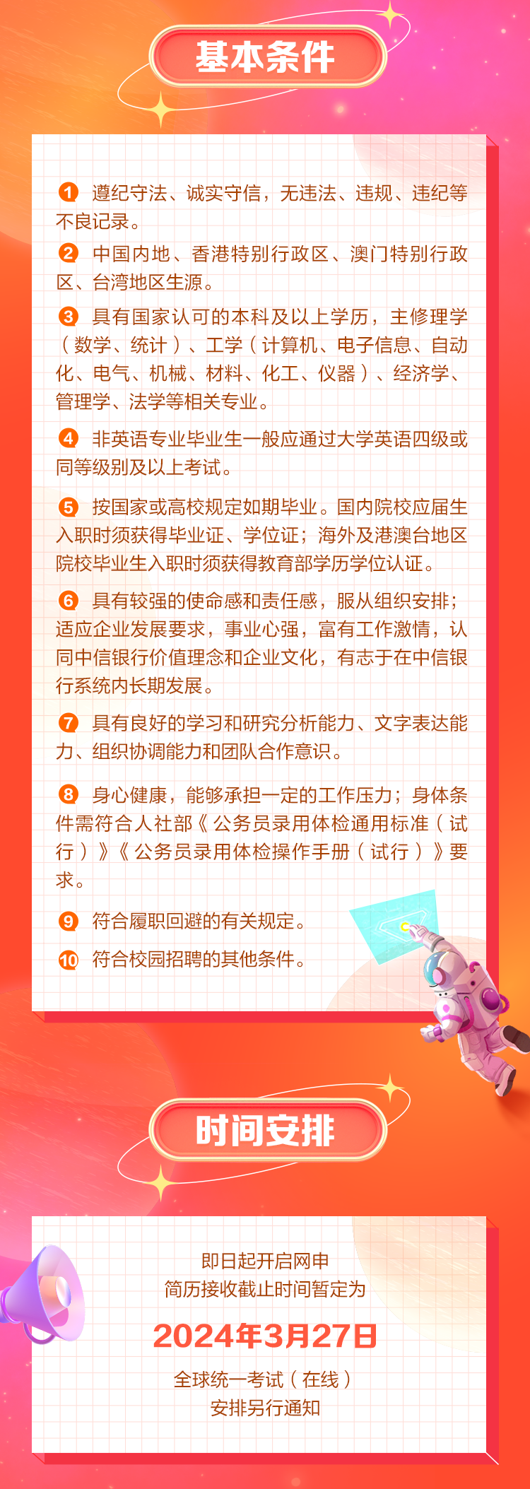 <p>基本条件</p>
<p>1遵纪守法、诚实守信，无违法、违规、违纪等<br/>不良记录。</p>
<p>②中国内地、香港特别行政区、澳门特别行政<br/>区、台湾地区生源。</p>
<p>3具有国家认可的本科及以上学历，主修理学<br/>(数学、统计)、工学(计算机、电子信息、自动<br/>化、电气、机械、材料、化工、仪器)、经济学、<br/>管理学、法学等相关专业。</p>
<p>4非英语专业毕业生一般应通过大学英语四级或<br/>同等级别及以上考试。</p>
<p>5按国家或高校规定如期毕业。国内院校应届生<br/>入职时须获得毕业证、学位证;海外及港澳台地区<br/>院校毕业生入职时须获得教育部学历学位认证。</p>
<p>6具有较强的使命感和责任感，服从组织安排;<br/>适应企业发展要求，事业心强，富有工作激情，认<br/>同中信银行价值理念和企业文化，有志于在中信银<br/>行系统内长期发展。</p>
<p>7具有良好的学习和研究分析能力、文字表达能<br/>力、组织协调能力和团队合作意识。</p>
<p>8身心健康，能够承担一定的工作压力;身体条<br/>件需符合人社部《公务员录用体检通用标准(试<br/>行)》《公务员录用体检操作手册(试行)》要<br/>求。</p>
<p>9符合履职回避的有关规定。</p>
<p>10符合校园招聘的其他条件。</p>
<p>时间安排</p>
<p>即日起开启网申</p>
<p>简历接收截止时间暂定为<br/>2024年3月27日<br/>全球统一考试(在线)</p>
<p>安排另行通知</p>
