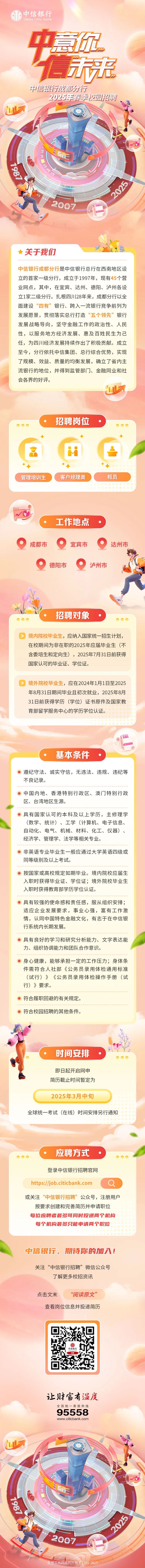 <p>中信银行</p>
<p>CHINA CIC BANK</p>
<p>中意记</p>
<p>信疗光</p>
<p>中信银行成都分行</p>
<p>2025年春季校园招聘</p>
<p>山</p>
<p>汇</p>
<p>2007</p>
<p> 关于我们、非</p>
<p>中信银行成都分行是中信银行总行在西南地区设</p>
<p>立的首家一级分行,成立于1997年,现有45个营</p>
<p>业网点,其中,在宜宾、达州、德阳、泸州各设</p>
<p>立1家二级分行。扎根四川28年来,成都分行以全</p>
<p>面建设&ldquo;四有&rdquo;银行、跨入一流银行竞争前列为</p>
<p>发展愿景,贯彻落实总行打造&ldquo;五个领先&rdquo;银行</p>
<p>发展战略导向,坚守金融工作的政治性、人民</p>
<p>性,以服务地方经济发展、惠及百姓民生为己</p>
<p>任,为四川经济发展持续作出了积极贡献。成立</p>
<p>至今,分行依托中信集团、总行综合优势,实现</p>
<p>了规模、效益、质量的均衡发展,确立了省内主</p>
<p>流银行的地位,并得到监管部门]、金融同业和社</p>
<p>会各界的好评。</p>
<p>山</p>
<p>招聘岗位</p>
<p> 。。oO</p>
<p>◆</p>
<p>品..</p>
<p>+◆</p>
<p>管理培训生客户经理类柜员</p>
<p>.. </p>
<p> 一工作地点 .</p>
<p> 成都市宜宾市达州市</p>
<p> 德阳市 泸州市</p>
<p>招聘对象</p>
<p>oOO  。</p>
<p>,应纳入国家统一招生计划,</p>
<p>在校期间为非在职的2025年应届毕业生(不</p>
<p>含委培生和定向生),2025年7月31日前获得</p>
<p>国家认可的毕业证、学位证。</p>
<p>,应在2024年1月1日至2025</p>
<p>年8月31日期间毕业且初次就业,2025年8月</p>
<p>31日前获得学历(学位)证书原件及国家教</p>
<p>育部留学服务中心的学历学位认证。</p>
<p>基本条件</p>
<p>遵纪守法、诚实守信,无违法、违规、违纪等</p>
<p>不良记录。</p>
<p> 中国内地、香港特别行政区、澳门特别行政</p>
<p>区、台湾地区生源。</p>
<p> 具有国家认可的本科及以上学历,主修理学</p>
<p>(数学、统计)、工学(计算机、电子信息、</p>
<p>自动化、电气、机械、材料、化工、仪器)、</p>
<p>经济学、管理学、法学等相关专业。</p>
<p> 非英语专业毕业生一般应通过大学英语四级或</p>
<p>同等级别及以上考试。</p>
<p> 按国家或高校规定如期毕业。境内院校应届生</p>
<p>入职时获得毕业证、学位证;境外院校毕业生</p>
<p>入职时获得教育部学历学位认证。</p>
<p> 具有较强的使命感和责任感,服从组织安排;</p>
<p>适应企业发展要求,事业心强,富有工作激</p>
<p>情,认同中国特色金融文化,有志于在中信银</p>
<p>行系统内长期发展。</p>
<p> 具有良好的学习和研究分析能力、文字表达能</p>
<p>力、组织协调能力和团队合作意识。</p>
<p> 身心健康,能够承担一定的工作压力;身体条</p>
<p>件需符合人社部《公务员录用体检通用标准</p>
<p>(试行)》《公务员录 用体检操作手册(试</p>
<p>行)》要求。</p>
<p>O符合履职回避的有关规定。</p>
<p> 符合校园招聘的其他条件。</p>
<p>时间安排.</p>
<p>oO )</p>
<p>即日起开启网申</p>
<p>简历截止时间暂定为</p>
<p>2025年3月中旬</p>
<p>全球统一考试(在线)时间安排另行通知</p>
<p>应聘方式.</p>
<p>oo.  </p>
<p>登录中信银行招聘官网</p>
<p>https://job.citicbank.com</p>
<p>或关注&ldquo;中信银行招聘&rdquo;公众号,注册用户</p>
<p>按要求创建和完善简历并申请职位</p>
<p>每位应聘者最多可同时投递两个机构</p>
<p>每个机构最多只能申请两个职位</p>
<p>中信银行,期待你的加入!</p>
<p>关注&ldquo;中信银行招聘&rdquo;微信公众号</p>
<p>了解更多校招资讯</p>
<p>点击文末&ldquo;阅读原文&rdquo;</p>
<p>查看岗位信息并投递简历</p>
<p>让财富有温度</p>
<p>全国统一客服热线</p>
<p>95558</p>
<p>www .citicbank .com</p>
<p>UD</p>
<p>n</p>
<p>2007</p>
<p>忧工作网版权所有01999202</p>
