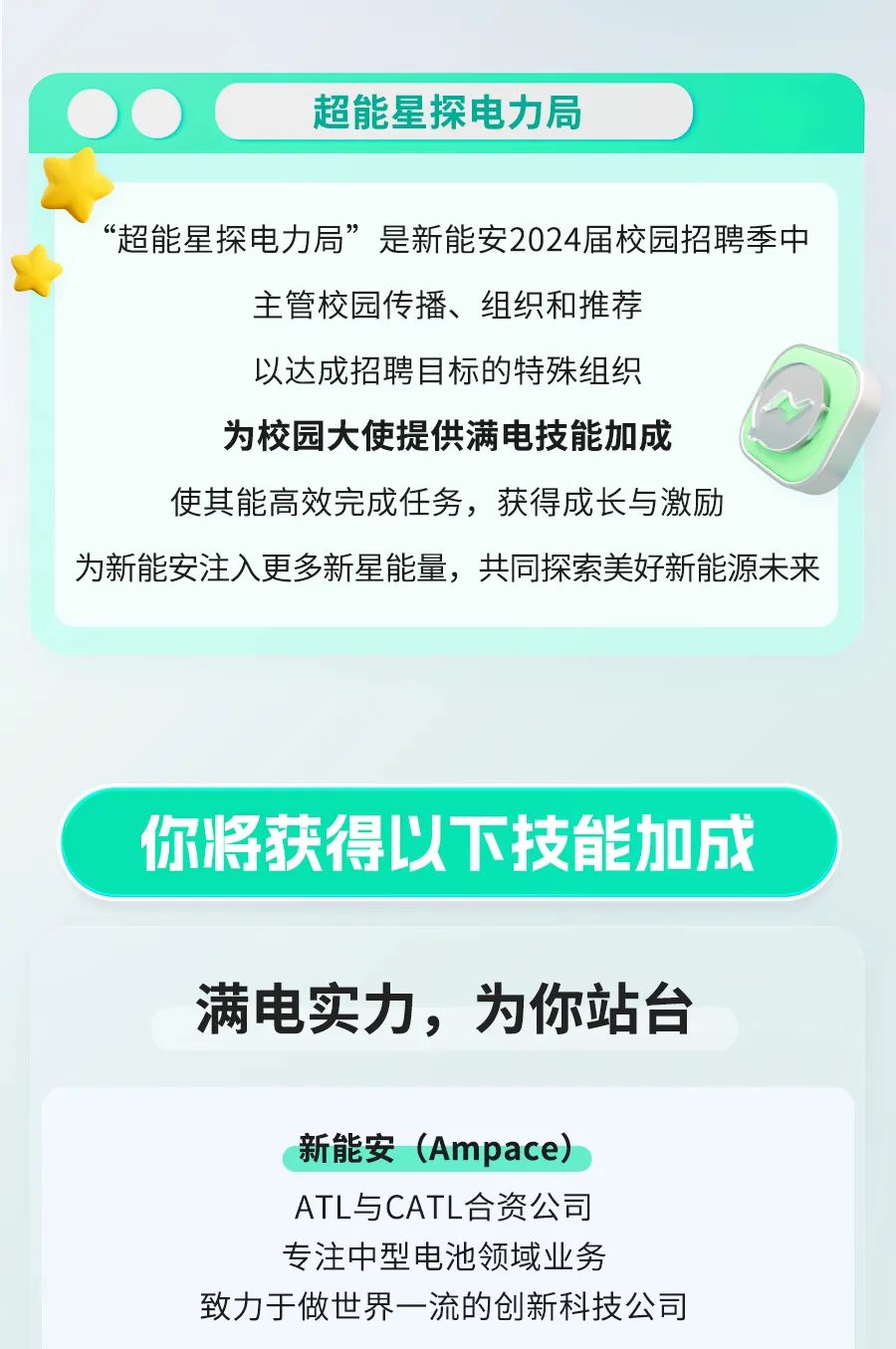 超能星探电力局\\n“超能星探电力局”是新能安2024届校园招聘季中\\n主管校园传播、组织和推荐\\n以达成招聘目标的特殊组织\\n为校园大使提供满电技能加成\\n使其能高效完成任务，获得成长与激励\\n为新能安注入更多新星能量，共同探索美好新能源未来\\n你将获得以下技能加成\\n满电实力，为你站台\\n新能安(Ampace)\\nATL与CATL合资公司\\n专注中型电池领域业务\\n致力于做世界一流的创新科技公司\\n