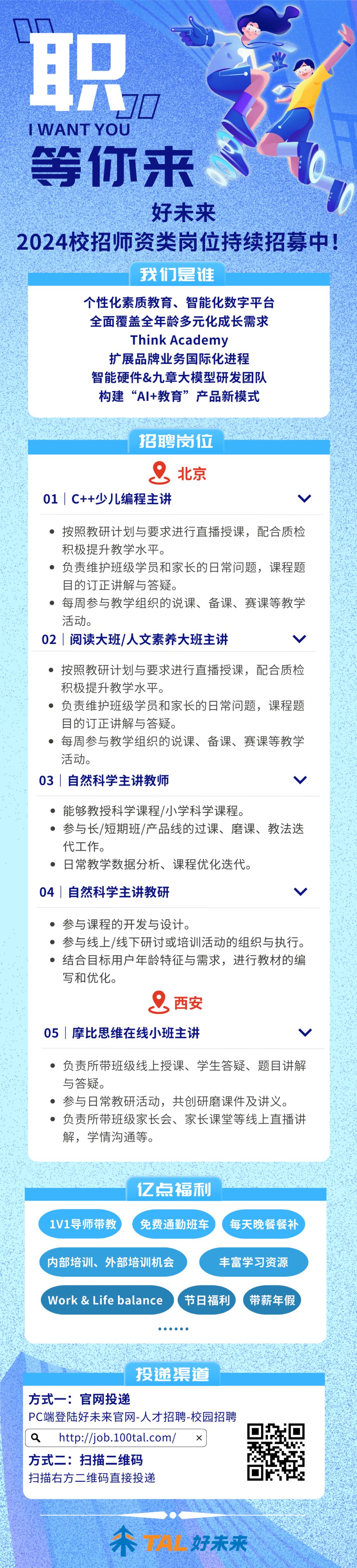 <p>职</p>
<p>1WANTYOU</p>
<p>等你来</p>
<p>好未来</p>
<p>2024校招师资类岗位持续招募中!</p>
<p>我们是谁</p>
<p>个性化素质教育、智能化数字平台</p>
<p>全面覆盖全年龄多元化成长需求</p>
<p>Think Academy</p>
<p>扩展品牌业务国际化进程</p>
<p>智能硬件&九章大模型研发团队</p>
<p>构建“AI+教育”产品新模式</p>
<p>招聘岗位</p>
<p>北京</p>
<p>01|C++少儿编程主讲</p>
<p>L</p>
<p>●按照教研计划与要求进行直播授课，配合质检<br/>积极提升教学水平。</p>
<p>●负责维护班级学员和家长的日常问题，课程题<br/>目的订正讲解与答疑。</p>
<p>●每周参与教学组织的说课、备课、赛课等教学<br/>活动。</p>
<p>02|阅读大班/人文素养大班主讲</p>
<p>●按照教研计划与要求进行直播授课，配合质检<br/>积极提升教学水平。</p>
<p>负责维护班级学员和家长的日常问题，课程题</p>
<p>kk又</p>
<p>目的订正讲解与答疑。</p>
<p>每周参与教学组织的说课、备课、赛课等教学<br/>活动。</p>
<p>03|自然科学主讲教师</p>
<p>●能够教授科学课程/小学科学课程。</p>
<p>●参与长/短期班/产品线的过课、磨课、教法迭<br/>代工作。</p>
<p>●日常教学数据分析、课程优化迭代。</p>
<p>04|自然科学主讲教研</p>
<p>L</p>
<p>●参与课程的开发与设计。</p>
<p>●参与线上/线下研讨或培训活动的组织与执行。<br/>●结合目标用户年龄特征与需求，进行教材的编<br/>写和优化。</p>
<p>西安</p>
<p>05|摩比思维在线小班主讲</p>
<p>●负责所带班级线上授课、学生答疑、题目讲解<br/>与答疑。</p>
<p>●参与日常教研活动，共创研磨课件及讲义。<br/>●负责所带班级家长会、家长课堂等线上直播讲<br/>解，学情沟通等。</p>
<p>亿点福利</p>
<p>1V1导师带教</p>
<p>免费通勤班车</p>
<p>每天晚餐餐补</p>
<p>内部培训、外部培训机会</p>
<p>丰富学习资源</p>
<p>Work & Life balance</p>
<p>节日福利</p>
<p>带薪年假</p>
<p>投递渠道</p>
<p>方式一:官网投递</p>
<p>PC端登陆好未来官网-人才招聘-校园招聘<br/>Q<br/>http://job.100tal.com/</p>
<p>X</p>
<p>方式二:扫描二维码</p>
<p>扫描右方二维码直接投递</p>
<p>好未来</p>
