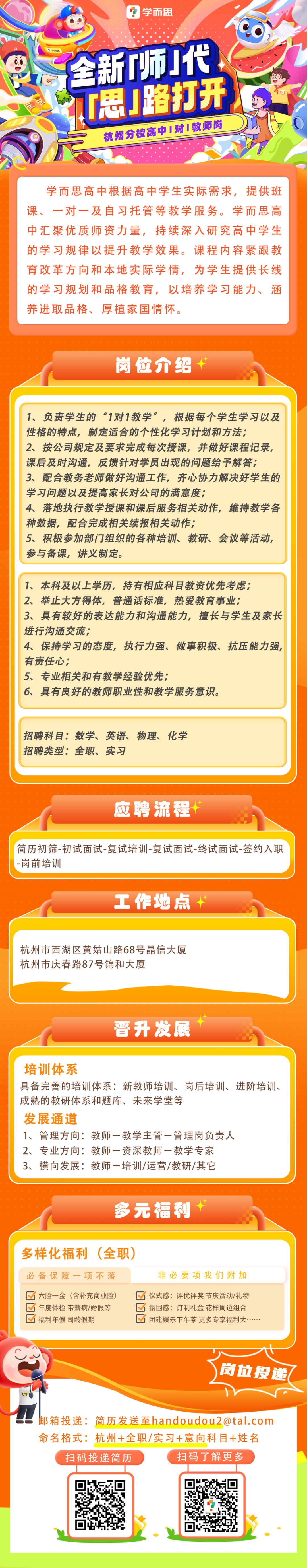 <p>学而思<br/>全新师!代</p>
<p>T思J路打开<br/>杭州分校高中1对1教师岗</p>
<p>学而思高中根据高中学生实际需求，提供班<br/>课、一对一及自习托管等教学服务。学而思高<br/>中汇聚优质师资力量，持续深入研究高中学生<br/>的学习规律以提升教学效果。课程内容紧跟教<br/>育改革方向和本地实际学情，<br/>为学生提供长线<br/>的学习规划和品格教育，以培养学习能力、涵<br/>养进取品格、厚植家国情怀。</p>
<p>岗位介绍</p>
<p>1、负责学生的“1对1教学”，根据每个学生学习以及<br/>性格的特点，制定适合的个性化学习计划和方法;</p>
<p>2、按公司规定及要求完成每次授课，并做好课程记录,<br/>课后及时沟通，反馈针对学员出现的问题给予解答;</p>
<p>3、配合教务老师做好沟通工作，齐心协力解决好学生的<br/>学习问题以及提高家长对公司的满意度;</p>
<p>4、落地执行教学授课和课后服务相关动作，维持教学各<br/>种数据，配合完成相关续报相关动作;</p>
<p>5、积极参加部门组织的各种培训、教研、会议等活动,<br/>参与备课，讲义制定。</p>
<p>1、本科及以上学历，持有相应科目教资优先考虑;</p>
<p>2、举止大方得体，普通话标准，热爱教育事业;</p>
<p>3、具有较好的表达能力和沟通能力，擅长与学生及家长<br/>进行沟通交流;</p>
<p>4、保持学习的态度，执行力强、做事积极、抗压能力强,<br/>有责任心;</p>
<p>5、专业相关和有教学经验优先;</p>
<p>6、具有良好的教师职业性和教学服务意识。</p>
<p>招聘科目:数学、英语、物理、化学<br/>招聘类型:全职、实习</p>
<p>应聘流程</p>
<p>简历初筛-初试面试-复试培训-复试面试-终试面试-签约入职<br/>-岗前培训</p>
<p>工作地点</p>
<p>杭州市西湖区黄姑山路68号信大厦<br/>杭州市庆春路87号锦和大厦</p>
<p>晋升发展</p>
<p>培训体系</p>
<p>具备完善的培训体系:新教师培训、岗后培训、进阶培训、<br/>成熟的教研体系和题库、未来学堂等</p>
<p>发展通道</p>
<p>1、管理方向:教师一教学主管一管理岗负责人</p>
<p>2、专业方向:教师一资深教师一教学专家</p>
<p>3、横向发展:教师一培训/运营/教研/其它</p>
<p>多元福利</p>
<p>多样化福利(全职)</p>
<p>必备保障一项不落</p>
<p>非必要项我们附加</p>
<p> <br/>六险一金 (含补充商业险</p>
<p>仪式感:评优评奖节庆活动/礼物</p>
<p>年度体检带薪病/婚假等</p>
<p> <br/>氛围感:订制礼盒花样周边组合</p>
<p>福利年假司龄假期</p>
<p> <br/>团建娱乐下午茶更多专享福利大</p>
<p>岗位投递</p>
<p>邮箱投递:简历发送至handoudou2@tal.com<br/>命名格式:杭州+全职/实习+意向科目+姓名<br/>扫码投递简历</p>
<p>扫码了解更多</p>
