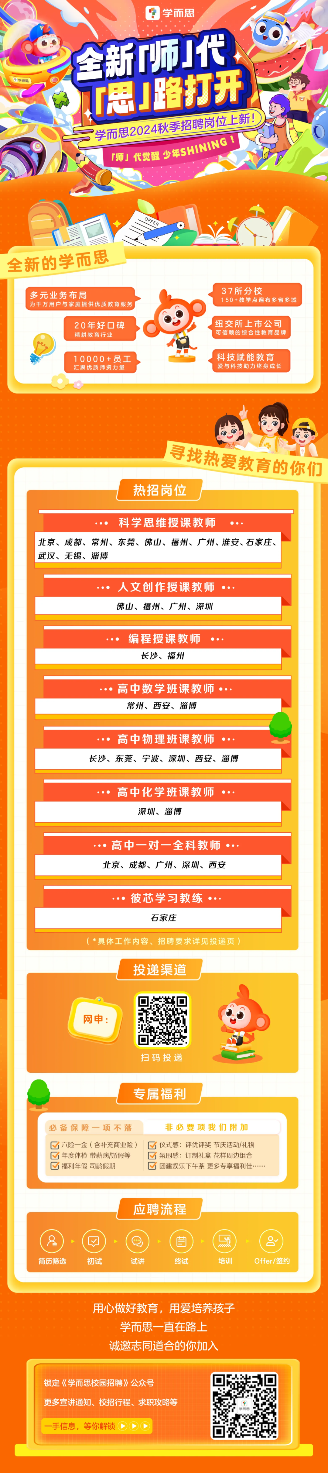 <p>学而质</p>
<p>学而思</p>
<p>全新师代</p>
<p>思!路打开<br/>学而思2024秋季招聘岗位上新!<br/>「师」代觉醒少年SHINING!</p>
<p>OFFER</p>
<p>全新的学而思</p>
<p>多元业务布局</p>
<p>为干万用户与家庭提供优质教育服务</p>
<p>20年好碑<br/>精耕教育行业</p>
<p>10000+员工<br/>汇聚优质师资力量</p>
<p>37所分校</p>
<p>150+教学点遍布多省多城</p>
<p>纽交所上市公司<br/>可信赖的综合性教育品牌</p>
<p>科技赋能教育<br/>爱与科技助力终身成长</p>
<p>寻找热爱教育的你们<br/>热招岗位</p>
<p>科学思维授课教师</p>
<p>北京、成都、常州、东莞、佛山、福州、广州、淮安、石家庄、<br/>武汉、无锡、淄博</p>
<p>人文创作授课教师<br/>佛山、福州、广州、深圳</p>
<p> </p>
<p>编程授课教师</p>
<p>长沙、福州</p>
<p>高中数学班课教师<br/>常州、西安、淄博</p>
<p> </p>
<p>高中物理班课教师</p>
<p>长沙、东莞、宁波、深圳、西安、淄博</p>
<p>高中化学班课教师<br/> </p>
<p>深圳、淄博</p>
<p>高中一对一全科教师·<br/>北京、成都、广州、深圳、西安</p>
<p> </p>
<p> </p>
<p>彼芯学习教练·<br/>石家庄</p>
<p>(*具体工作内容、招聘要求详见投递页)</p>
<p>投递渠道</p>
<p> </p>
<p>扫码投递</p>
<p>专属福利</p>
<p>必备保障一项不落<br/>六险一金(含补充商业险)<br/>年度体检带薪病/婚假等<br/> <br/>福利年假司龄假期</p>
<p>非必要项我们附加<br/> <br/>仪式感:评优评奖节庆活动/礼物</p>
<p>氛围感:订制礼盒花样周边组合<br/> <br/>团建娱乐下午茶 更多专享福利佳.</p>
<p>应聘流程</p>
<p>简历筛选</p>
<p>D</p>
<p>初试</p>
<p>试讲</p>
<p>自</p>
<p>终试</p>
<p>培训</p>
<p>0<br/>Offer/签约</p>
<p>用心做好教育，用爱培养孩子<br/>学而思一直在路上</p>
<p>诚邀志同道合的你加入</p>
<p>锁定《学而思校园招聘》公众号</p>
<p>更多宣讲通知、校招行程、求职攻略等</p>
<p>手信息，等你解锁</p>
