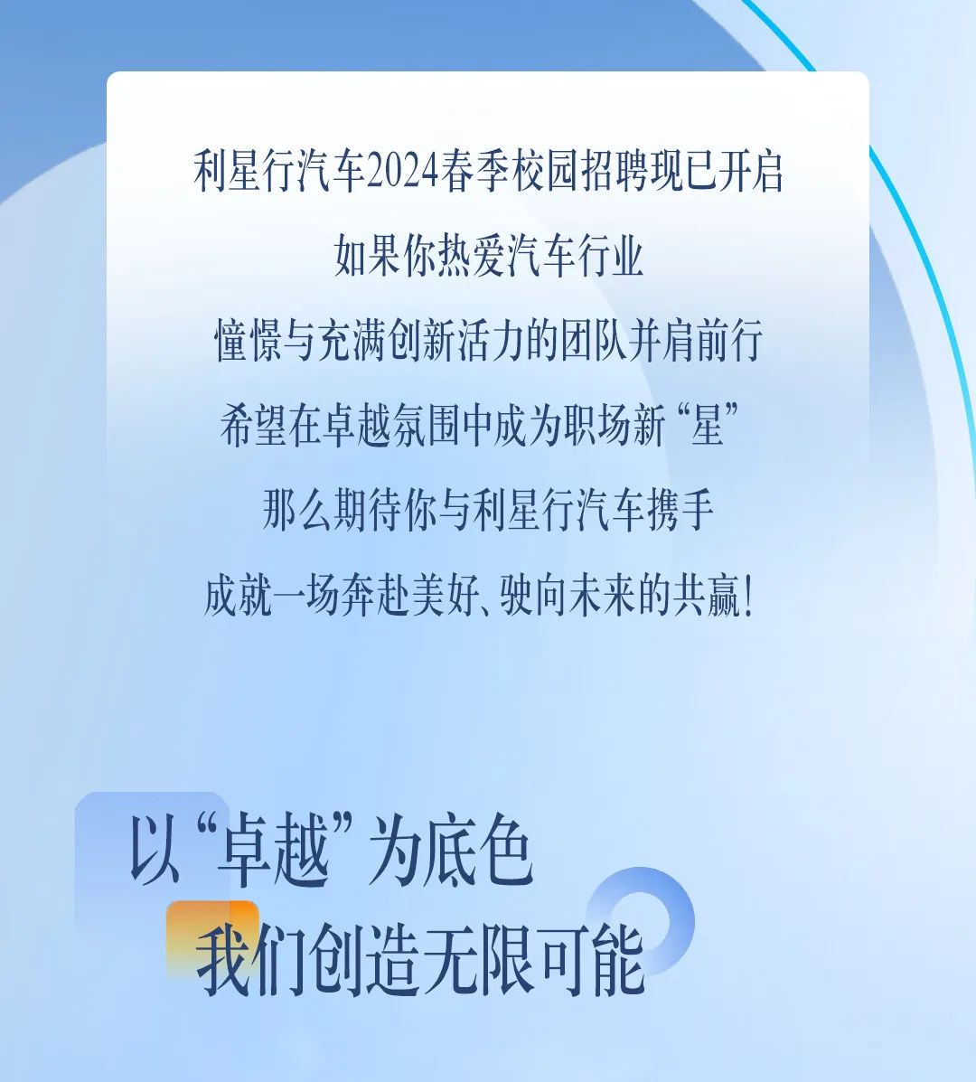 <p>利星行汽车2024春季校园招聘现已开启</p>
<p>如果你热爱汽车行业</p>
<p>憧憬与充满创新活力的团队并肩前行</p>
<p>希望在卓越氛围中成为职场新“星”</p>
<p>那么期待你与利星行汽车携手</p>
<p>成就一场奔赴美好、驶向未来的共赢!</p>
<p>以“卓越”为底色</p>
<p>我们创造无限可能</p>
