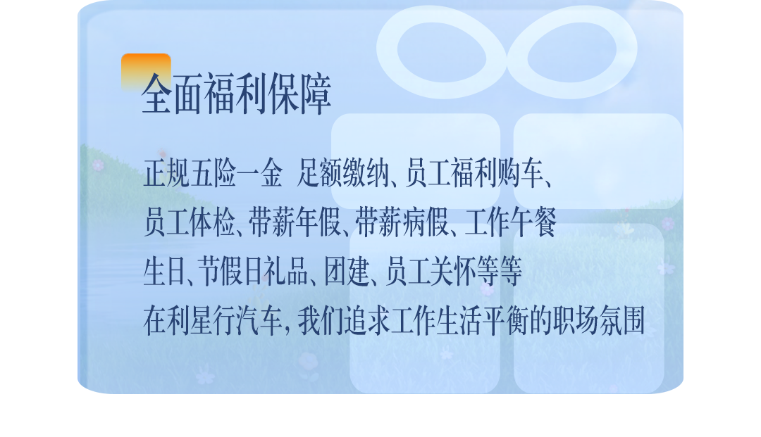 <p>全面福利保障</p>
<p>正规五险一金足额缴纳、员工福利车、</p>
<p>员工体检、带薪年假、带薪病假、工作午餐</p>
<p>生日、节假日礼品、团建、员工关怀等P</p>
<p>在利星行汽车,我们追求工作生活平新的职场氛围</p>
