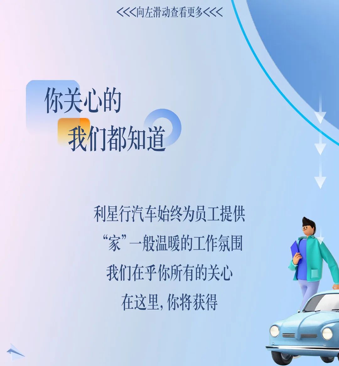 <p><<<向左滑动查看更多<<<</p>
<p>你关心的</p>
<p>我们都知道</p>
<p> </p>
<p>利星行汽车始终为员工提供</p>
<p>“家”一般温暖的工作氛围</p>
<p>我们在乎你所有的关心</p>
<p>在这里,你将获得</p>
