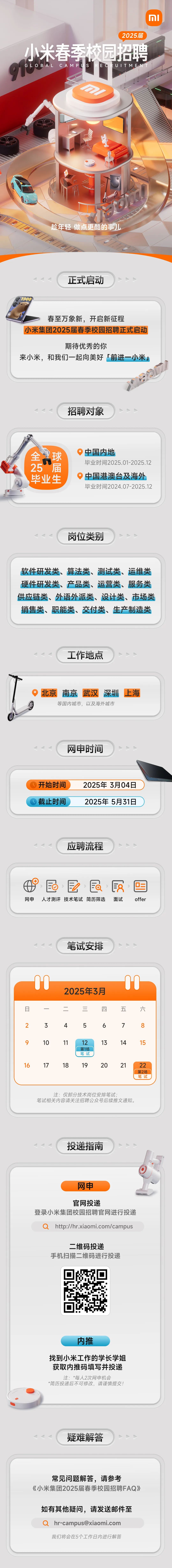 <p>MI</p>
<p>2025届</p>
<p>小米春季校园招聘<br/>GLOBALCAMPUS R<br/>ECRUITME</p>
<p>趁年轻做点更酷的事儿</p>
<p>1900</p>
<p>正式启动</p>
<p>春至万象新，开启新征程</p>
<p>小米集团2025届春季校园招聘正式启动</p>
<p>期待优秀的你</p>
<p>来小米，和我们一起向美好「前进一小米」</p>
<p>招聘对象</p>
<p>全<br/>球</p>
<p>25 届</p>
<p>毕业生</p>
<p>中国内地</p>
<p>毕业时间2025.01-2025.12<br/>中国港澳台及海外<br/>毕业时间2024.07-2025.12</p>
<p>岗位类别</p>
<p>软件研发类、算法类、测试类、运维类<br/>硬件研发类、产品类、运营类、服务类<br/>供应链类、外语外派类、设计类、市场类<br/>销售类、职能类、交付类、生产制造类</p>
<p>工作地点</p>
<p>北京<br/>南京<br/>武汉<br/>深圳</p>
<p>等国内城市，以及海外城市</p>
<p>上海</p>
<p>网申时间</p>
<p>开始时间<br/>截止时间</p>
<p>2025年3月04日<br/>2025年5月31日</p>
<p>应聘流程</p>
<p>S</p>
<p>EO<br/> <br/>a<br/>段<br/>网申人才测评技术笔试简历筛选面试</p>
<p>0</p>
<p>offer</p>
<p>笔试安排</p>
<p>日</p>
<p>2</p>
<p>3</p>
<p>2025年3月<br/>二</p>
<p>三</p>
<p>四</p>
<p>4</p>
<p>5</p>
<p>6</p>
<p>0C</p>
<p>五</p>
<p>7</p>
<p>六</p>
<p>8</p>
<p>9</p>
<p>16</p>
<p>10</p>
<p>17</p>
<p>11</p>
<p>18</p>
<p>12</p>
<p>第1场</p>
<p>笔试</p>
<p>19</p>
<p>13</p>
<p>20</p>
<p>14</p>
<p>15</p>
<p>21</p>
<p>22</p>
<p>第2场</p>
<p>笔试</p>
<p>注:仅部分技术岗位安排笔试，</p>
<p>笔试相关内容请关注招聘公众号后续推文通知。</p>
<p>投递指南</p>
<p>网申</p>
<p>官网投递</p>
<p>登录小米集团校园招聘官网进行投递</p>
<p>http://hr.xiaomi.com/campus</p>
<p>二维码投递</p>
<p>手机扫描二维码进行投递</p>
<p>内推</p>
<p>找到小米工作的学长学姐<br/>获取内推码填写并投递<br/>注:*每人2次网申机会</p>
<p>*简历投递后不可修改，请谨慎提交!</p>
<p>疑难解答</p>
<p>常见问题解答，请参考</p>
<p>《小米集团2025届春季校园招聘FAQ》</p>
<p>如有其他疑问，请发送邮件至</p>
<p>hr-campus@xiaomi.com<br/>我们将会在5个工作日内进行解答</p>
