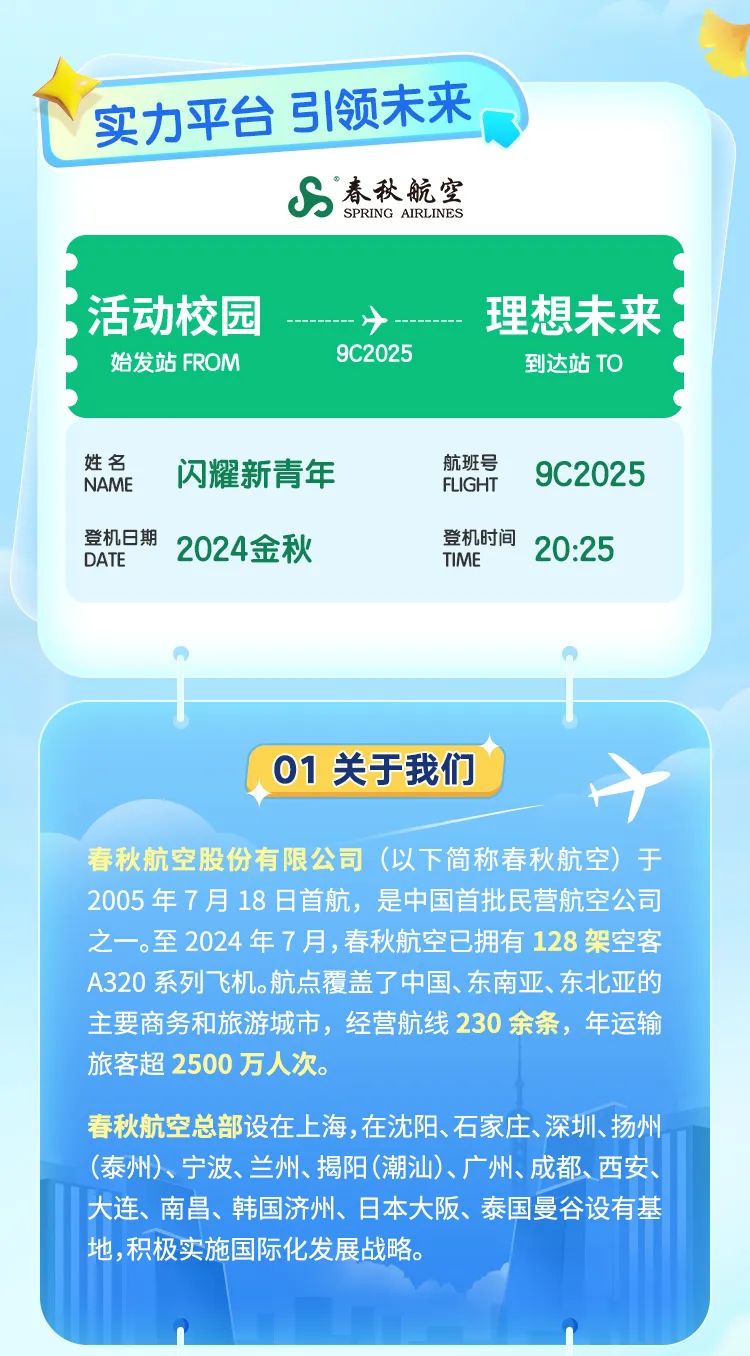 <p>\\实力平台引领未来</p>
<p>s春秋航空SPRING AIRLINES</p>

<table>
<tr><td colspan="2">活动校园 ➢ 理想未来始发站FROM 9C2025到达站TO</td>
</tr>
<tr><td colspan="2">姓名NAME 闪耀新青年 航班号 9C2025FLIGHT登机日期 2024金秋 登机时间 20:25DATETIME</td>
</tr>
<tr><td colspan="2">”</td>
</tr>
<tr><td>1</td>
<td></td>
</tr>
<tr><td colspan="2">01关于我们 十春秋航空股份有限公司(以下简称春秋航空)于2005年7月18日首航,是中国首批民营航空公司之一。至2024年7月,春秋航空已拥有128架空客A320系列飞机。航点覆盖了中国、东南亚、东北亚的主要商务和旅游城市,经营航线230余条,年运输旅客超2500万人次。春秋航空总部设在.上海,在沈阳、石家庄、深圳、扬州(泰州)、宁波、兰州、揭阳(潮汕)、广州、成都、西安、大连、南昌、韩国济州、日本大阪、泰国曼谷设有基地,积极实施国际化发展战略。1n A</td>
</tr>
</table>
