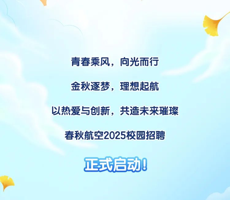 <p>青春乘风，向光而行<br/>金秋逐梦，理想起航</p>
<p>以热爱与创新，共造未来璀璨</p>
<p>春秋航空2025校园招聘</p>
<p>正式启动!</p>

