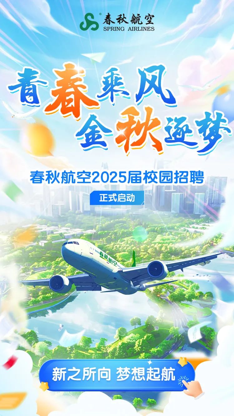 <p>春秋航空SPRING AIRLINES</p>
<p>青春乘风</p>
<p>金秋逐梦</p>
<p>春秋航空2025届校园招聘</p>
<p>正式启动</p>
<p>MM</p>
<p>新之所向梦想起航</p>
