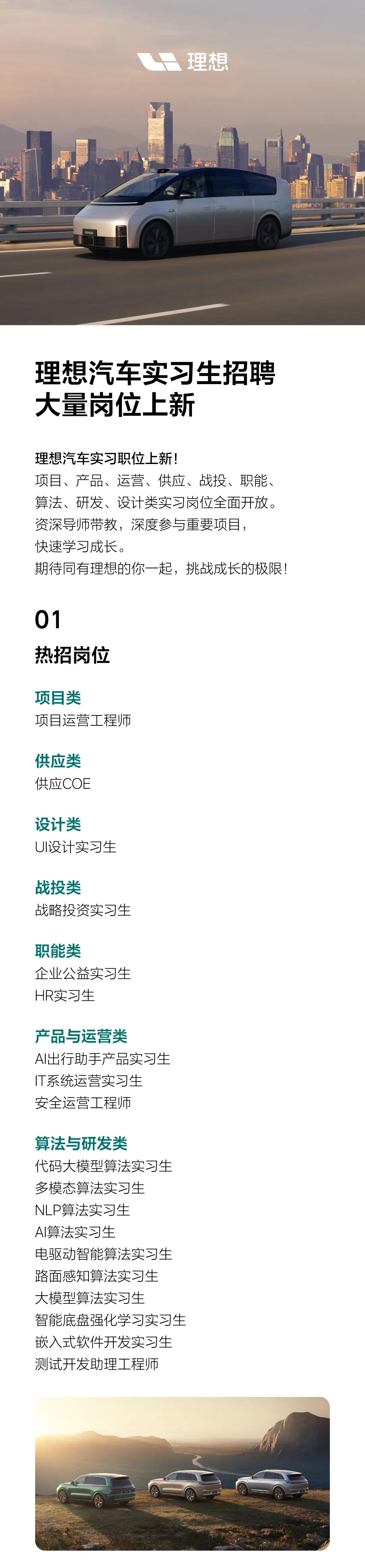 <p>理想</p>
<p>理想汽车实习生招聘<br/>大量岗位上新</p>
<p>理想汽车实习职位上新!</p>
<p>项目、产品、运营、供应、战投、职能、<br/>算法、研发、设计类实习岗位全面开放。<br/>资深导师带教，深度参与重要项目，</p>
<p>快速学习成长。</p>
<p>期待同有理想的你一起，挑战成长的极限!</p>
<p>01</p>
<p>热招岗位</p>
<p>项目类</p>
<p>项目运营工程师</p>
<p>供应类<br/>供应COE</p>
<p>设计类</p>
<p>UI设计实习生</p>
<p>战投类</p>
<p>战略投资实习生</p>
<p>职能类</p>
<p>企业公益实习生<br/>HR实习生</p>
<p>产品与运营类</p>
<p>AI出行助手产品实习生<br/>IT系统运营实习生</p>
<p>安全运营工程师</p>
<p>算法与研发类</p>
<p>代码大模型算法实习生<br/>多模态算法实习生</p>
<p>NLP算法实习生</p>
<p>Al算法实习生</p>
<p>电驱动智能算法实习生<br/>路面感知算法实习生<br/>大模型算法实习生</p>
<p>智能底盘强化学习实习生<br/>嵌入式软件开发实习生<br/>测试开发助理工程师</p>

