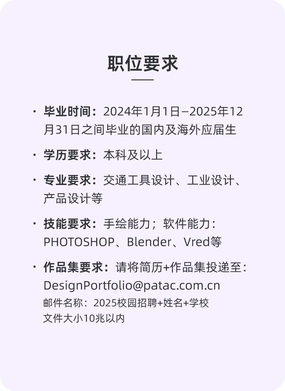 <p>职位要求</p>
<p>●毕业时间:2024年1月1日-2025年12<br/>月31日之间毕业的国内及海外应届生<br/>.学历要求:本科及以上</p>
<p>.专业要求:交通工具设计、工业设计、<br/>产品设计等</p>
<p>技能要求:手绘能力;软件能力:<br/>PHOTOSHOP、Blender、Vred等</p>
<p>.作品集要求:请将简历+作品集投递至:<br/>DesignPortfolio@patac.com.cn</p>
<p>邮件名称:2025校园招聘+姓名+学校<br/>文件大小10兆以内</p>
