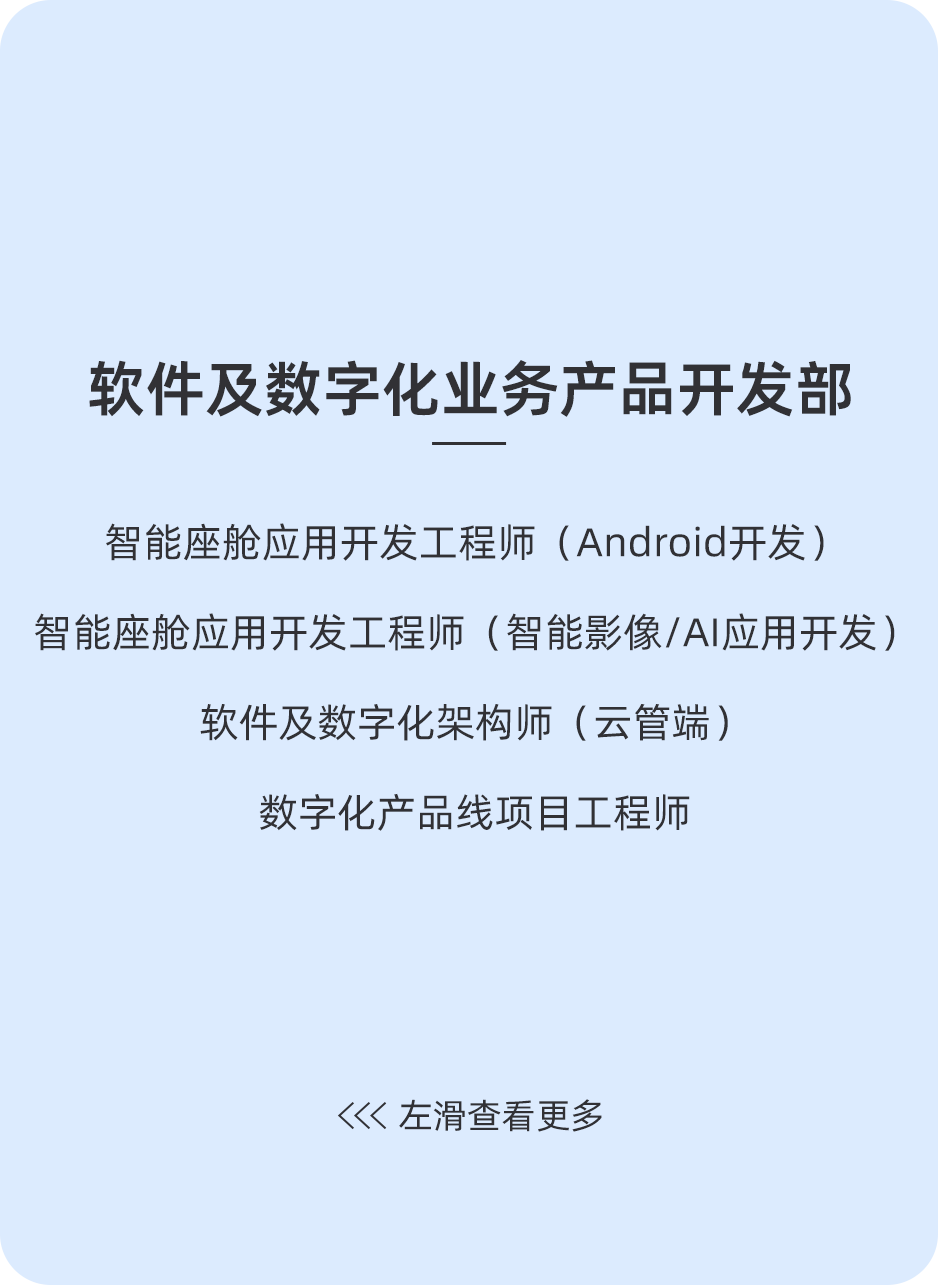 <p>软件及数字化业务产品开发部</p>
<p>智能座舱应用开发工程师(Android开发)</p>
<p>智能座舱应用开发工程师(智能影像/AI应用开发)</p>
<p>软件及数字化架构师(云管端)</p>
<p>数字化产品线项目工程师</p>
<p>左滑查看更多</p>
