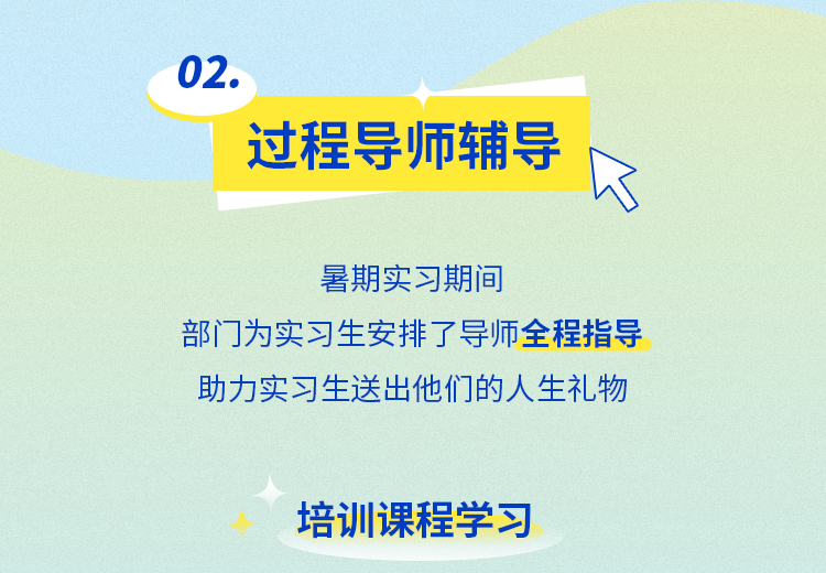 <p>02</p>
<p>过程导师辅导</p>
<p>暑期实习期间</p>
<p>部门为实习生安排了导师全程指导<br/>助力实习生送出他们的人生礼物</p>
<p>培训课程学习</p>
