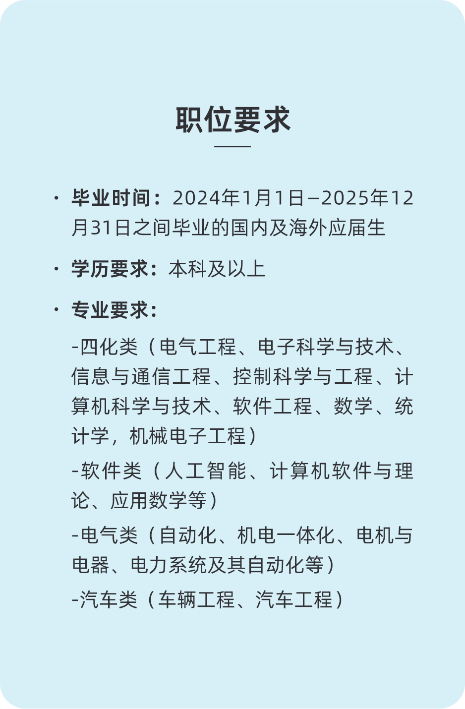 <p>职位要求</p>
<p>.毕业时间:2024年1月1日-2025年12<br/>月31日之间毕业的国内及海外应届生<br/>.学历要求:本科及以上</p>
<p>.专业要求:</p>
<p>-四化类(电气工程、电子科学与技术、<br/>信息与通信工程、控制科学与工程、计<br/>算机科学与技术、软件工程、数学、统<br/>计学，机械电子工程)</p>
<p>-软件类(人工智能、计算机软件与理<br/>论、应用数学等)</p>
<p>-电气类(自动化、机电一体化、电机与<br/>电器、电力系统及其自动化等)</p>
<p>-汽车类(车辆工程、汽车工程)</p>
