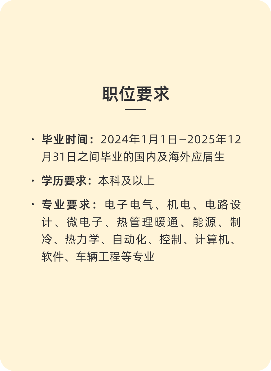 <p>职位要求</p>
<p>.毕业时间:2024年1月1日-2025年12<br/>月31日之间毕业的国内及海外应届生<br/>学历要求:本科及以上</p>
<p>专业要求:电子电气、机电、电路设<br/>计、微电子、热管理暖通、能源、制<br/>冷、热力学、自动化、控制、计算机、<br/>软件、车辆工程等专业</p>
