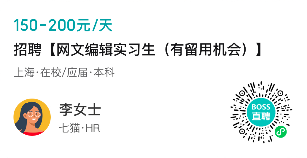 <p>150-200元/天</p>
<p>招聘[网文编辑实习生(有留用机会) ]</p>
<p>. 上海.在校/应届.本科</p>
<p>s业</p>
<p>李女士1 BOSSe.</p>
<p>I直聘</p>
<p>七猫.HR</p>
<p>”1;1; .</p>
