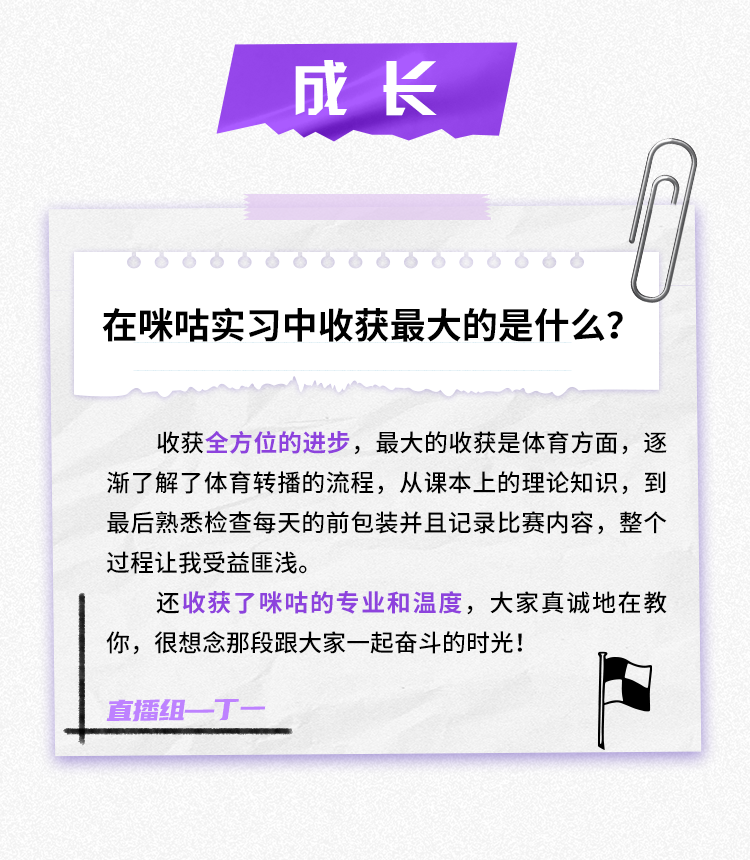 <p>成长</p>
<p>在咪咕实习中收获最大的是什么?</p>
<p>收获全方位的进步，最大的收获是体育方面，逐<br/>渐了解了体育转播的流程，从课本上的理论知识，到<br/>最后熟悉检查每天的前包装并且记录比赛内容，整个<br/>过程让我受益匪浅。</p>
<p>还收获了咪咕的专业和温度，大家真诚地在教<br/>你，很想念那段跟大家一起奋斗的时光!</p>
<p>直播组一丁.</p>
