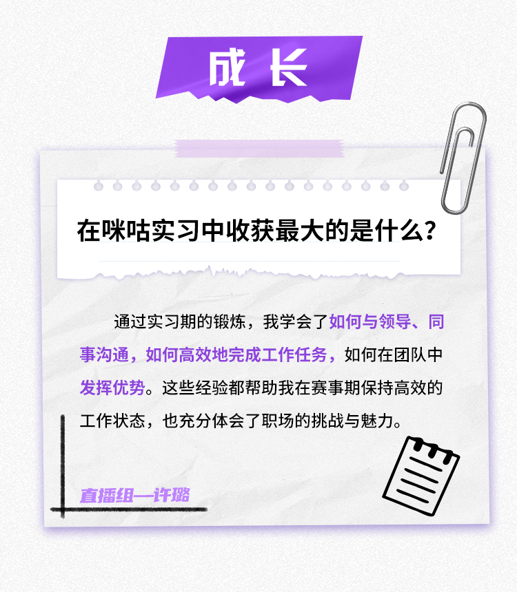 <p>成长</p>
<p>在咪咕实习中收获最大的是什么?</p>
<p>通过实习期的锻炼，我学会了如何与领导、同<br/>事沟通，如何高效地完成工作任务，如何在团队中<br/>发挥优势。这些经验都帮助我在赛事期保持高效的<br/>工作状态，也充分体会了职场的挑战与魅力。</p>
<p>直播组一许璐</p>
