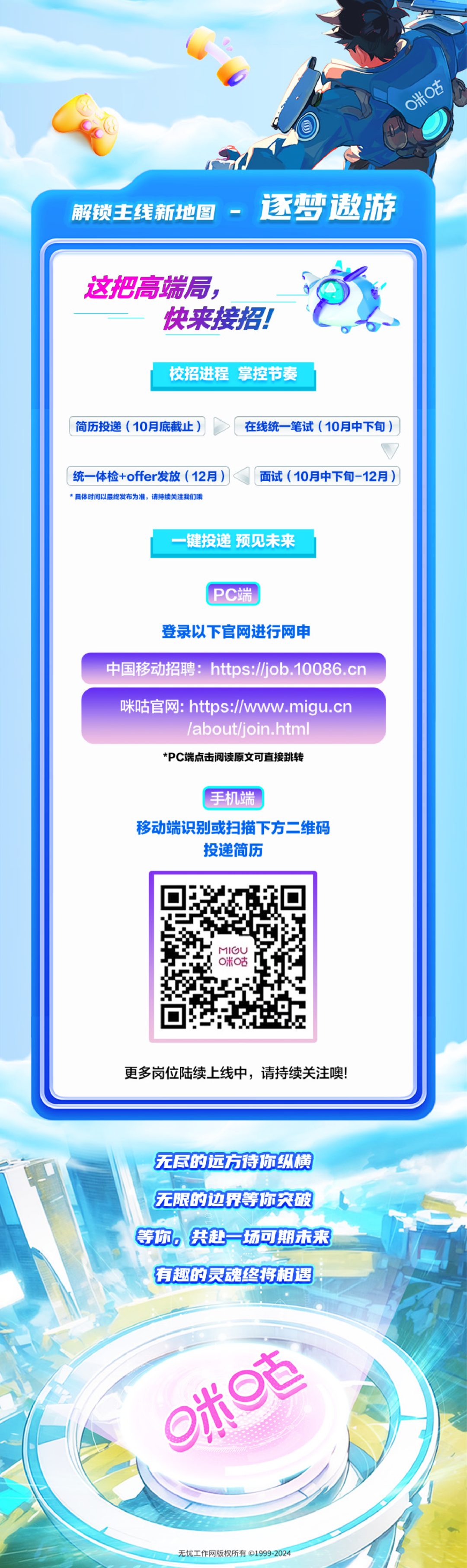 <p>0米咕</p>
<p>解锁主线新地图</p>
<p>逐梦遨游</p>
<p>这把高端局，</p>
<p>快来接招!</p>
<p>校招进程 掌控节奏</p>
<p>简历投递(10月底截止)</p>
<p>在线统一笔试(10月中下旬)</p>
<p>+</p>
<p>统一体检+offer发放(12月)<br/>具体时间以最终发布为准，请持续关注我们哦</p>
<p>面试(10月中下旬-12月)</p>
<p>键投递 预见未来</p>
<p>PC端</p>
<p>登录以下官网进行网申</p>
<p>中国移动招聘:https://job.10086.cn</p>
<p>咪咕官网:https://www.migu.cn</p>
<p>/about/join.html<br/>*PC端点击阅读原文可直接跳转</p>
<p>手机端</p>
<p>移动端识别或扫描下方二维码</p>
<p>投递简历</p>
<p>I2<br/>0米古</p>
<p>更多岗位陆续上线中，请持续关注噢!</p>
<p>无尽的远方待你纵横<br/>无限的边界等你突破<br/>等你，共赴一场可期未来<br/>有趣的灵魂终将相遇</p>
<p>9米</p>
<p>无忧工作网版权所有1999-2024</p>
