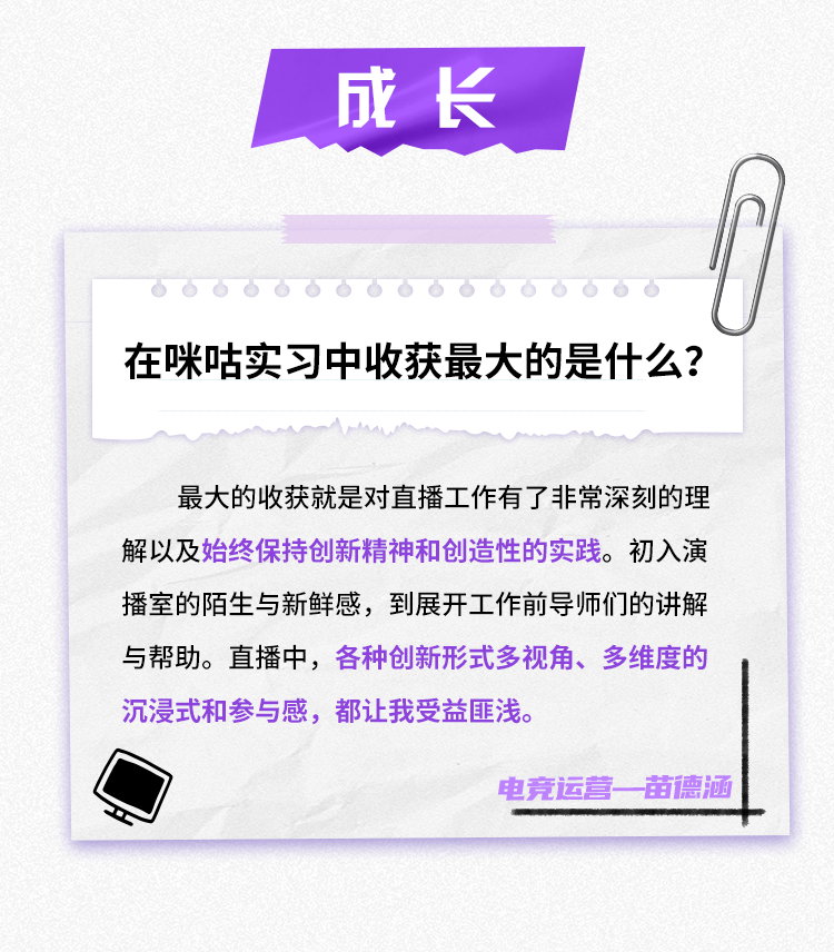 <p>成长</p>
<p>在咪咕实习中收获最大的是什么?</p>
<p>最大的收获就是对直播工作有了非常深刻的理<br/>解以及始终保持创新精神和创造性的实践。初入演<br/>播室的陌生与新鲜感，到展开工作前导师们的讲解<br/>与帮助。直播中，各种创新形式多视角、多维度的<br/>沉浸式和参与感，都让我受益匪浅。</p>
<p>电竞运营一苗德涵</p>
