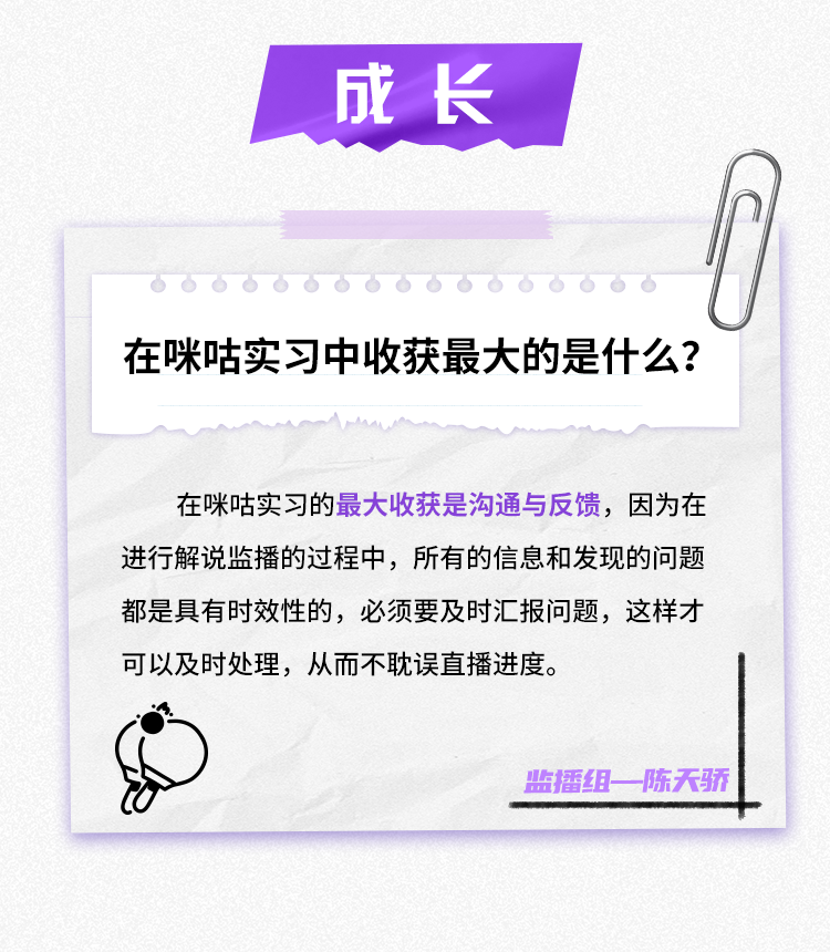 <p>成长</p>
<p>在咪咕实习中收获最大的是什么?</p>
<p>在咪咕实习的最大收获是沟通与反馈，因为在<br/>进行解说监播的过程中，所有的信息和发现的问题<br/>都是具有时效性的，必须要及时汇报问题，这样才<br/>可以及时处理，从而不耽误直播进度。</p>
<p>监播组一陈天骄</p>
