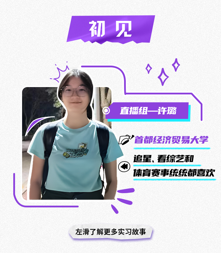 <p>初见</p>
<p>直播组一许璐</p>
<p>首都经济贸易大学<br/>追星、看综艺和</p>
<p>体育赛事统统都喜欢</p>
<p>左滑了解更多实习故事</p>
