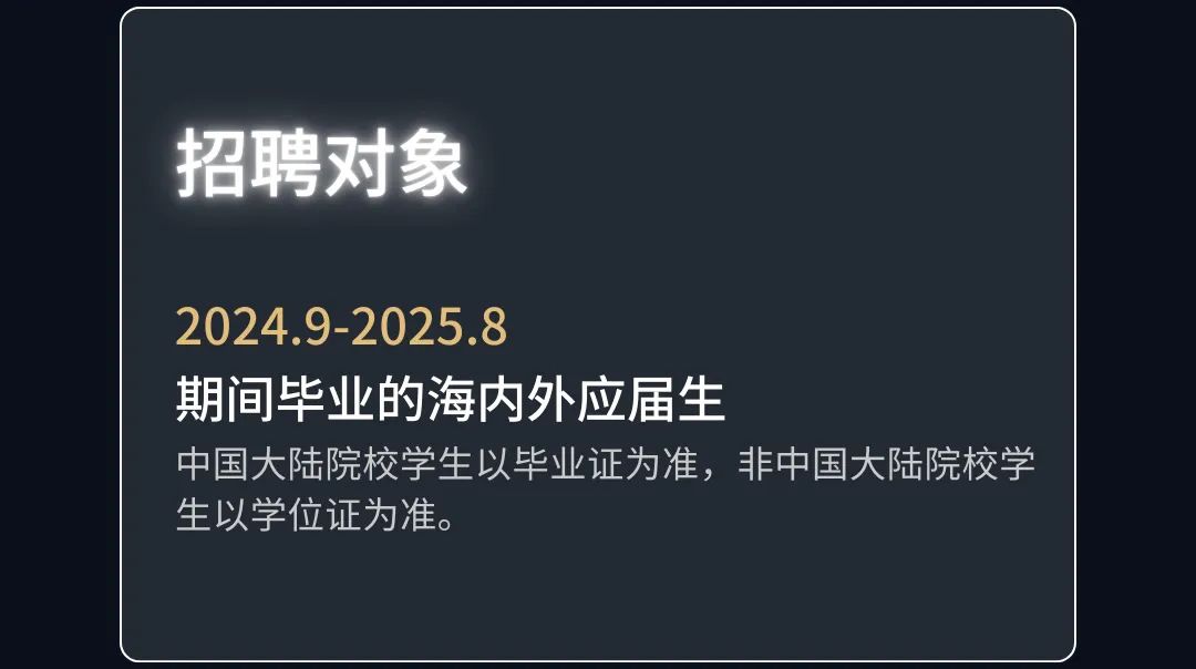 <p>招聘对象</p>
<p>2024.9-2025.8</p>
<p>期间毕业的海内外应届生</p>
<p>中国大陆院校学生以毕业证为准，非中国大陆院校学<br/>生以学位证为准。</p>
