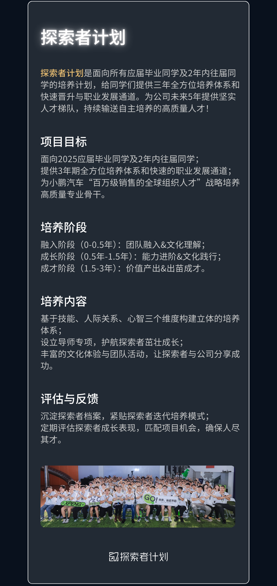 <p>探索者计划</p>
<p>探索者计划是面向所有应届毕业同学及2年内往届同<br/>学的培养计划，给同学们提供三年全方位培养体系和<br/>快速晋升与职业发展通道。为公司未来5年提供坚实<br/>人才梯队，持续输送自主培养的高质量人才!</p>
<p>项目目标</p>
<p>面向2025应届毕业同学及2年内往届同学:</p>
<p>提供3年期全方位培养体系和快速的职业发展通道;<br/>为小鹏汽车“百万级销售的全球组织人才”战略培养<br/>高质量专业骨干。</p>
<p>培养阶段</p>
<p>融入阶段(0-0.5年):团队融入&文化理解;</p>
<p>成长阶段(0.5年-1.5年):能力进阶&文化践行;<br/>成才阶段(1.5-3年):价值产出&出苗成才。</p>
<p>培养内容</p>
<p>基于技能、人际关系、心智三个维度构建立体的培养<br/>体系</p>
<p>设立导师专项，护航探索者茁壮成长:</p>
<p>丰富的文化体验与团队活动，让探索者与公司分享成<br/>功。</p>
<p>评估与反馈</p>
<p>沉淀探索者档案，紧贴探索者迭代培养模式;</p>
<p>定期评估探索者成长表现，匹配项目机会，确保人尽<br/>其才。</p>
<p>PYK</p>
<p>未来，从此开</p>
<p>?探索者计划</p>
