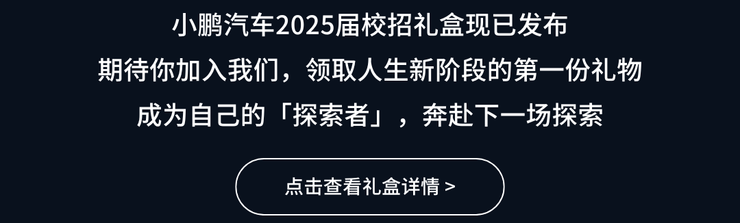 <p>小鹏汽车2025届校招礼盒现已发布</p>
<p>期待你加入我们，领取人生新阶段的第一份礼物</p>
<p>成为自己的「探索者」，奔赴下一场探索</p>
<p>点击查看礼盒详情></p>
