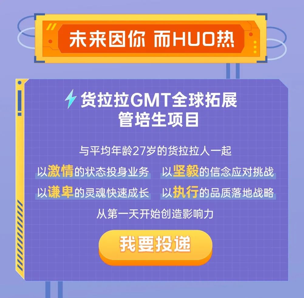 <p>”</p>
<p>未来因你而HUO热</p>
<p>4货拉拉GMT全球拓展</p>
<p>管培生项目</p>
<p>与平均年龄27岁的货拉拉人-起</p>
<p>以激情的状态投身业务以坚毅的信念应对挑战</p>
<p>以谦卑的灵魂快速成长以执行的品质落地战略</p>
<p>从第一天开始创造影响力</p>
<p>我要投递</p>
