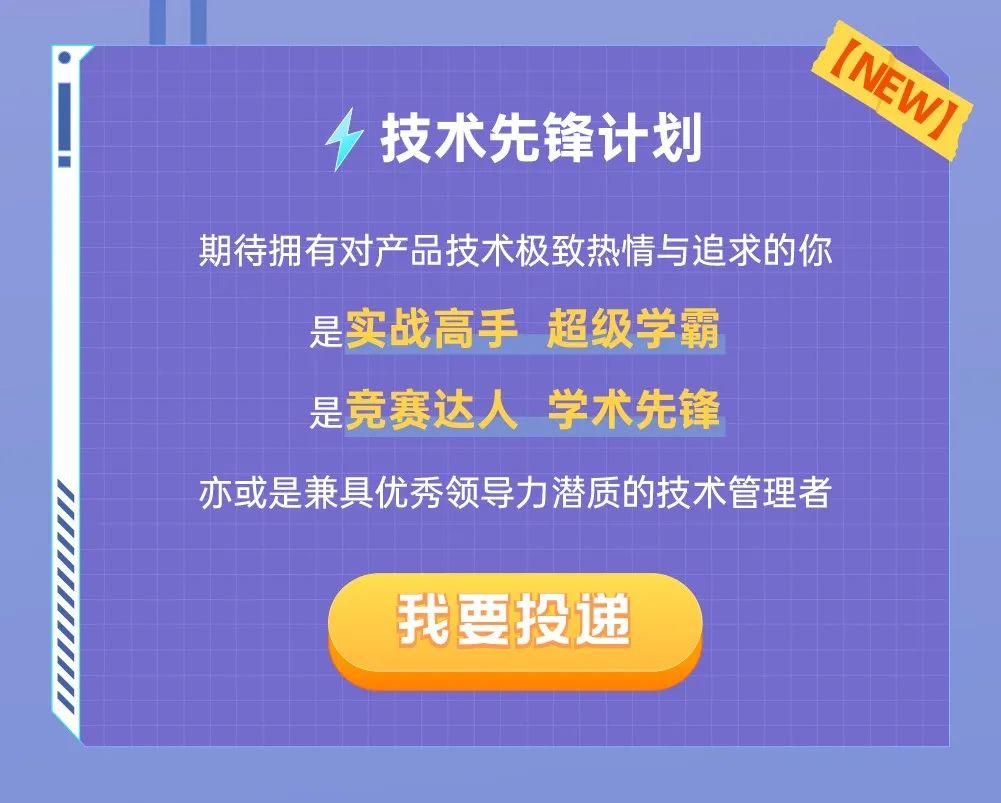 <p>技术先锋计划</p>
<p>[NEW)</p>
<p>期待拥有对产品技术极致热情与追求的你</p>
<p>是实战高手超级学霸<br/>是竞赛达人学术先锋</p>
<p>亦或是兼具优秀领导力潜质的技术管理者</p>
<p>我要投递</p>
