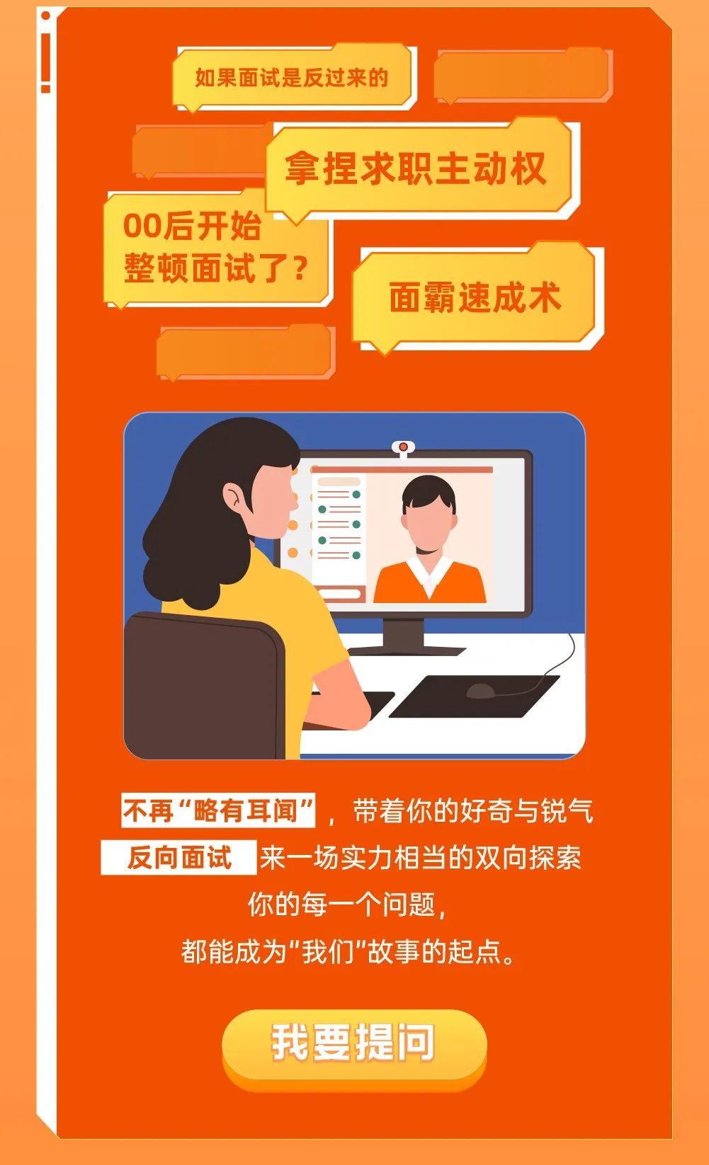 <p>如果面试是反过来的</p>
<p>拿捏求职主动权</p>
<p>00后开始</p>
<p>整顿面试了?<br/>面霸速成术</p>
<p>不再“略有耳闻”，<br/>，带着你的好奇与锐气<br/>反向面试来一场实力相当的双向探索</p>
<p>你的每一个问题，</p>
<p>都能成为"我们"故事的起点。</p>
<p>我要提问</p>

