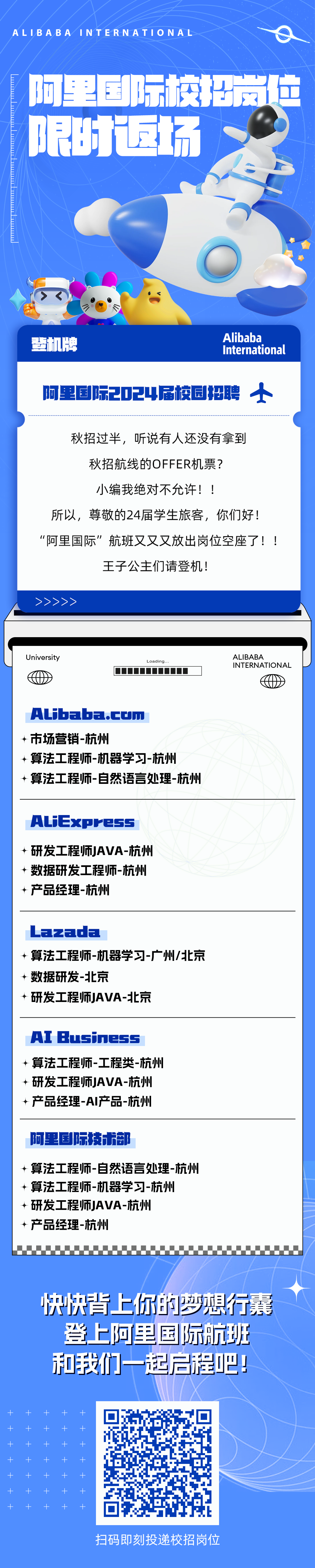 <p>ALIBABAINTERNATIONAL</p>
<p>阿里那际校招拉<br/>限时返场</p>
<p>登机牌</p>
<p>Alibaba</p>
<p>International</p>
<p>阿里国际2024届校园招聘<br/>小</p>
<p>秋招过半，听说有人还没有拿到<br/>秋招航线的OFFER机票?</p>
<p>小编我绝对不允许!!</p>
<p>所以，尊敬的24届学生旅客，你们好!<br/>“阿里国际”航班又又又放出岗位空座了!!</p>
<p>王子公主们请登机!</p>
<p>University</p>
<p>Loading..</p>
<p>ALIBABA</p>
<p>INTERNATIONAL</p>
<p>Alibaba.cum</p>
<p>市场营销-杭州</p>
<p>算法工程师-机器学习-杭州</p>
<p>算法工程师-自然语言处理-杭州</p>
<p>ALiExpress<br/>↵研发工程师JAVA-杭州<br/>数据研发工程师-杭州<br/>产品经理-杭州</p>
<p>Lazada</p>
<p>算法工程师-机器学习-广州/北京<br/>数据研发-北京</p>
<p>研发工程师JAVA-北京</p>
<p>AI Business<br/>↵算法工程师-工程类-杭州<br/>研发工程师JAVA-杭州<br/>产品经理-AI产品-杭州</p>
<p>阿里国际技术部</p>
<p>算法工程师-自然语言处理-杭州<br/>算法工程师-机器学习-杭州</p>
<p>↵研发工程师JAVA-杭州</p>
<p>产品经理-杭州</p>
<p>快快背上你的梦想行囊</p>
<p>登上阿里国际航班<br/>和我们一起启程吧!</p>
<p>扫码即刻投递校招岗位</p>
