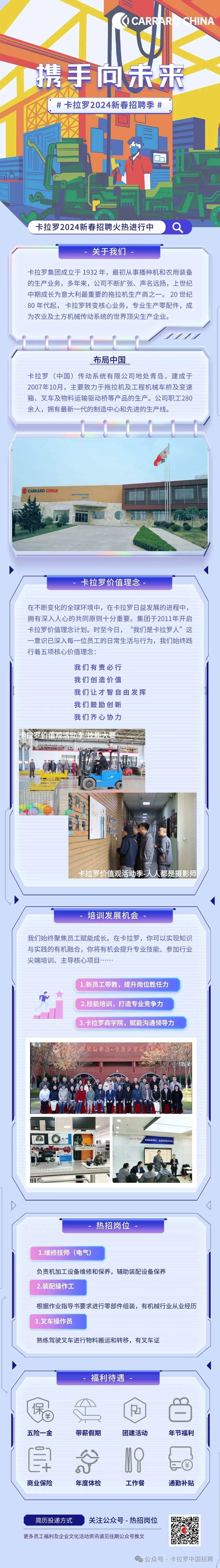 <p>GCARRAR</p>
<p>CHINA</p>
<p>携手向禾来</p>
<p># 卡拉罗2024新春招聘季#</p>
<p>卡拉罗2024新春招聘火热进行中</p>
<p>6</p>
<p>关于我们</p>
<p>卡拉罗集团成立于1932年，最初从事播种机和农用装备<br/>的生产业务，多年来，公司不断扩张、声名远扬，上世纪<br/>中期成长为意大利最重要的拖拉机生产商之一。20 世纪<br/>80年代起，卡拉罗转变核心业务，专业生产零配件，成<br/>为农业及土方机械传动系统的世界顶尖生产企业。</p>
<p>布局中国</p>
<p>卡拉罗(中国)传动系统有限公司地处青岛，建成于<br/>2007年10月，主要致力于拖拉机及工程机械车桥及变速<br/>箱、叉车及物料运输驱动桥等产品的生产。公司职工280<br/>余人，拥有最新一代的制造中心和先进的生产线。</p>
<p>CARRARO CHINA</p>
<p>卡拉罗价值理念</p>
<p>在不断变化的全球环境中，在卡拉罗日益发展的进程中，<br/>拥有深入人心的共同原则十分重要。集团于2011年开启<br/>卡拉罗价值理念计划。时至今日，&ldquo;我们是卡拉罗人&rdquo;这<br/>一意识已深入每一位员工的日常生活与行为，我们始终践<br/>行着五项核心价值理念:</p>
<p>我们有责必行<br/>我们创造价值</p>
<p>我们让才智自由发挥<br/>我们鼓励创新</p>
<p>我们齐心协力</p>
<p>卡拉罗价值观活动季-人人都是摄影师</p>
<p>培训发展机会</p>
<p>我们始终聚焦员工赋能成长。在卡拉罗，你可以实现知识<br/>与实践的有机融合，你将有机会提升专业技能、参加行业<br/>尖端培训、主导核心项目</p>
<p>1.新员工带教，提升岗位胜任力<br/>2.技能培训，打造专业竞争力<br/>3.卡拉罗商学院，赋能沟通领导力</p>
<p>折江大学管理学院-卡拉罗管理培训项</p>
<p>向现场要续效一班组效率提升改</p>
<p>热招岗位</p>
<p>1.维修技师(电气)</p>
<p>负责机加工设备维修和保养，辅助装配设备保养<br/>2.装配操作工</p>
<p>根据作业指导书要求进行零部件组装，有机械行业从业经历<br/>3.叉车操作员</p>
<p>熟练驾驶叉车进行物料搬运和转移，有叉车证</p>
<p>福利待遇</p>
<p>保</p>
<p>五险一金</p>
<p>带薪假期</p>
<p>团建活动</p>
<p>年节福利</p>
<p> </p>
<p>商业保险</p>
<p>年度体检</p>
<p>工作餐</p>
<p>通勤补贴</p>
<p>简历投递方式</p>
<p>关注公众号-热招岗位</p>
<p>更多员工福利及企业文化活动资讯请见往期公众号推文</p>
<p>公众号.卡拉罗中国招聘</p>
