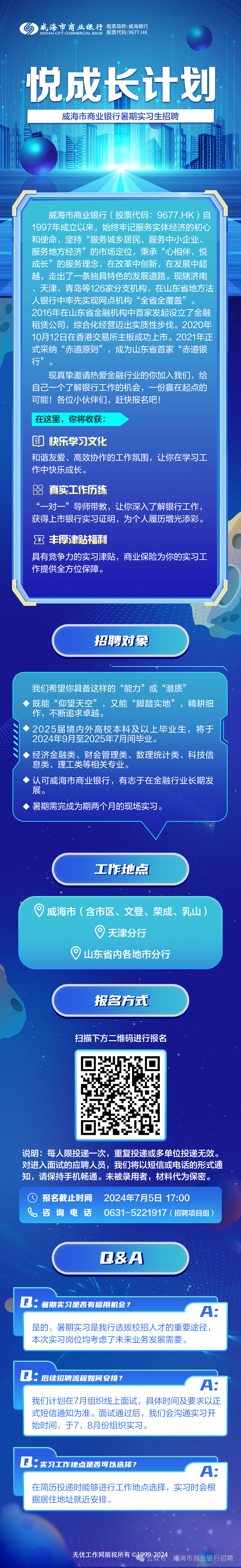 <p>WEIHAI CITY COMMERCIAL BANK股票代码:9677.HK威海市商业银行股票简称:威海银行</p>
<p>悦成长计划</p>
<p>无忧工作网版权所有01999-2024</p>
<p>公众号.</p>

<table>
<tr><td colspan="3">威海市商业银行暑期实习生招聘</td>
<td></td>
</tr>
<tr><td colspan="4">一IIEA威海市商业银行(股票代码: 9677.HK)自1997年成立以来, 始 终牢记服务实体经济的初心和使命,坚持“服务城乡居民、服务中小企业、服务地方经济”的市场定位,秉承“心相伴,悦成长”的服务理念,在改革中创新,在发展中超越,走出了一条独具特色的发展道路。现辖济南天津、青岛等126家分支机构,在山东省地方法人银行中率先实 现网点机构“全省全覆盖”2016年在山东省 金融机构中首家发起设立了金融</td>
</tr>
<tr><td colspan="4">租赁 公司,综合 七经营迈出实质性步伐。2020年10月12日在香港交易所主板成功.上市。2021年正式采纳“赤道原则”成为山东省首家 “赤道银行”现真挚邀请热爱金融行业的你加入我们,给自己一个了解银行工作的机会,一份赢在起点的可能!各位小伙伴们,赶快报名吧!在这里,你将收获:印快乐学习文化和谐友爱、高效协作的工作氛围,让你在学习工作中快乐成长。真实工作历练对一” 导师带教, 让你深入了解银行工作,获得.上市银行实习证明,为个人履历增光添彩。¥丰厚津贴福利具有竞争力的实习津贴,商业保险为你的实习工作提供全方位保障。招聘对象</td>
</tr>
<tr><td colspan="4">我们希望你具备这样的“能力”或“潜质”>既能“仰望天空”,又能“脚踏实地”,精耕细作,不断追求卓越。2025届境内外高校本科及以 上毕业生,将于2024年9月至2025年7月间毕业。>经济金融类、财会管理类、数理统计类、科技信息类、理工类等相关专业。认可威海市商业银行, 有志于在金融行业长期发展。◆暑期需完成为期两个月的现场实习。工作地点。威海市(含市区、文登、荣成、乳山)  天津分行山东省内各地市分行报名仿式扫描下方二维码进行报名</td>
</tr>
<tr><td></td>
<td>s</td>
<td colspan="2">C</td>
</tr>
<tr><td colspan="4">说明:每人限投递- -次,重复投递或多单位投递无效。对进入面试的应聘人员,我们将以短信或电话的形式通知,请保持手机畅通。未被录用者,材料代为保密。O报名截止时间 2024年7月5日17:00咨询电话 0631-5221917 (招聘项目组)Q&A。Q.: 暑期实习是否有留用机会?A:是的,暑期实习是我行选拔校招人才的重要途径,本次实习岗位均考虑了未来业务发展需要。</td>
</tr>
<tr><td colspan="4">Q: 后续招聘流程如何安排?A:我们计划在7月组织线.上面试,具体时间及要求以正式短信通知为准。面试通过后,我们会沟通实习开始时间,于7、8月份组织实习。</td>
</tr>
<tr><td colspan="4">C.: 实习工作地点是否可以选择?A:在简历投递时能够进行工作地点选择,实习时会根据居住地址就近安排。</td>
</tr>
</table>
