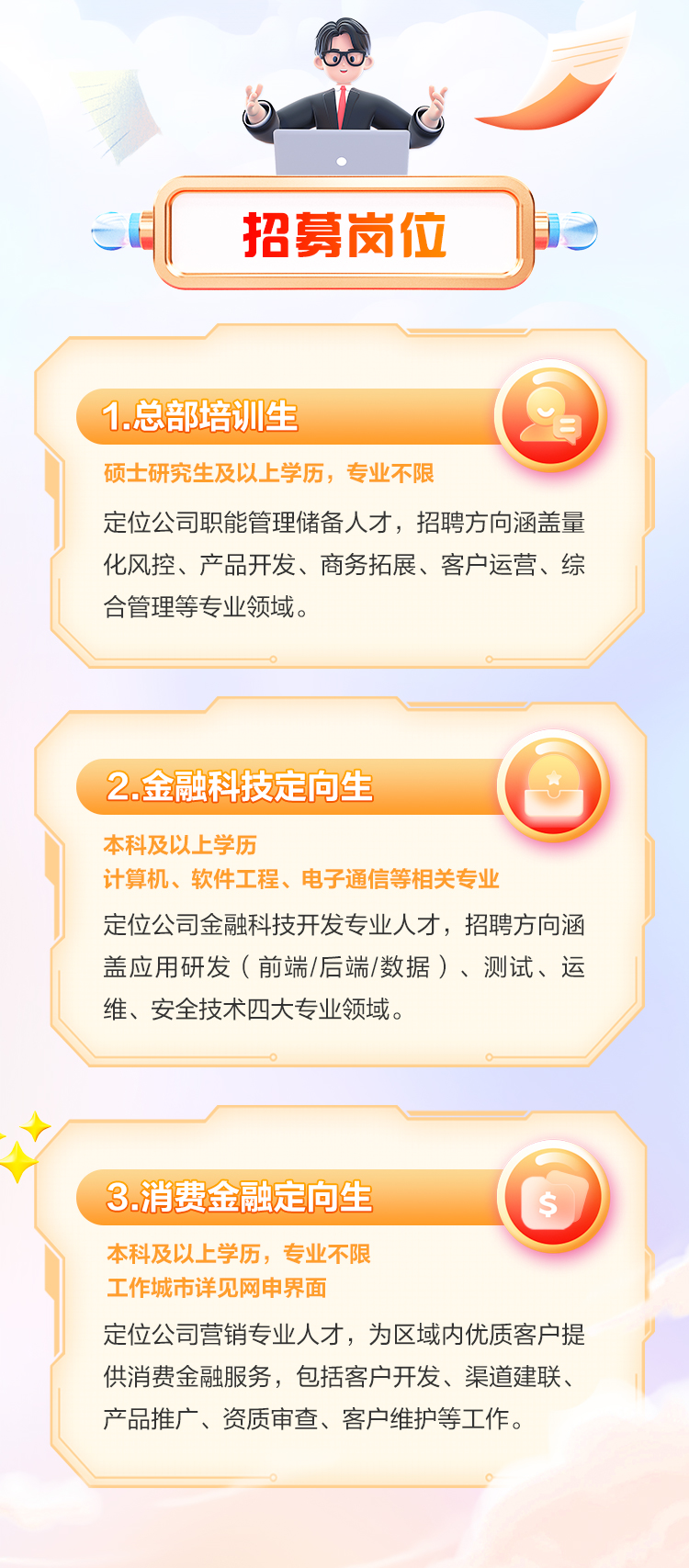 <p>OO</p>
<p> </p>
<p>招募岗位</p>
<p>1.总部培训生</p>
<p>硕士研究生及以上学历,专业不限</p>
<p>定位公司职能管理储备人才,招聘方向涵盖量</p>
<p>化风控、产品开发、商务拓展、客户运营、综</p>
<p>合管理等专业领域。</p>
<p>2.金融科技定向生</p>
<p>本科及以上学历</p>
<p>计算机、软件工程、电子通信等相关专业</p>
<p>定位公司金融科技开发专业人才,招聘方向涵</p>
<p>盖应用研发(前端/后端/数据)、测试、运</p>
<p>维、安全技术四大专业领域。</p>
<p>3.消费金融定向生$</p>
<p>本科及以上学历,专业不限</p>
<p>工作城市详见网申界面</p>
<p>定位公司营销专业人才,为区域内优质客户提</p>
<p>供消费金融服务,包括客户开发、渠道建联、</p>
<p>产品推广、资质审查、客户维护等工作。</p>
