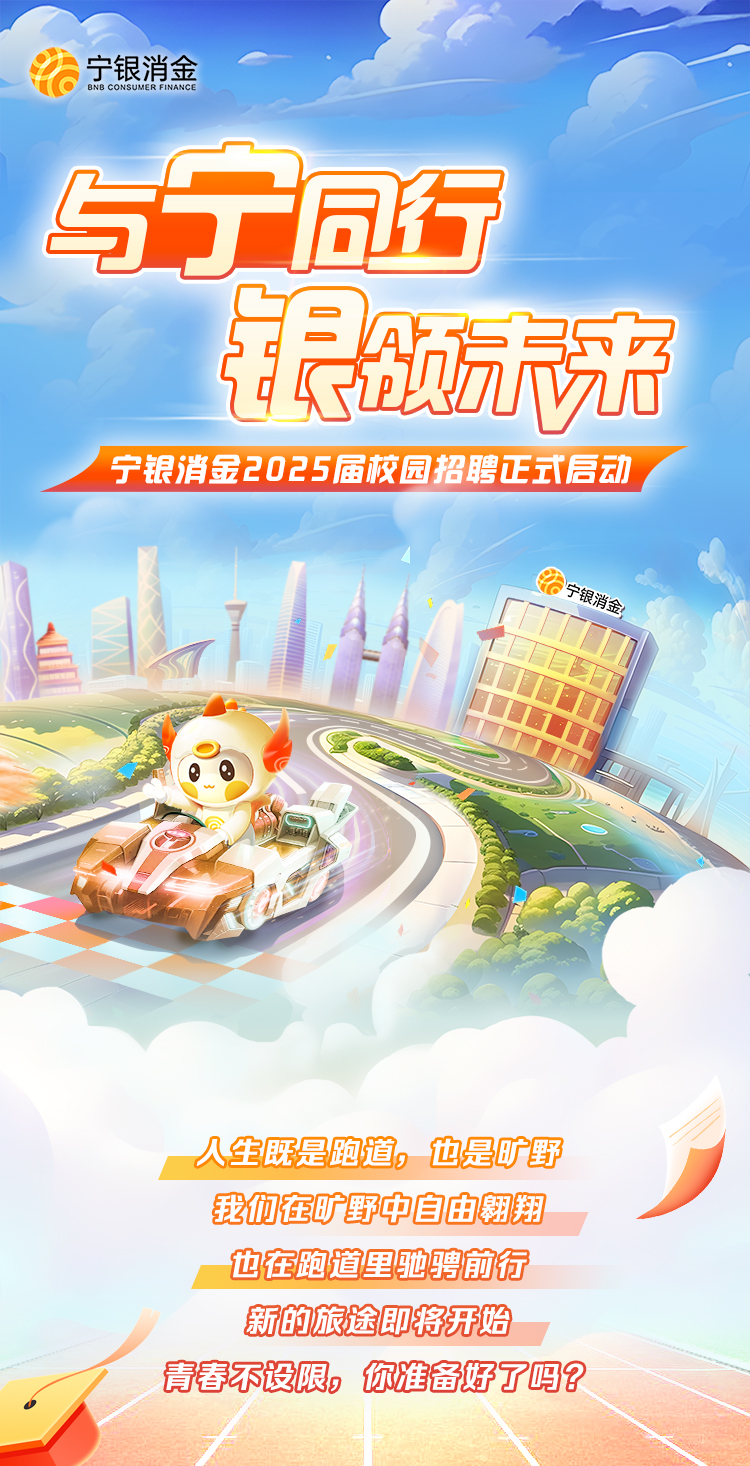 <p>BNB CONSUMER FINANCE宁银消金</p>
<p>与宁同行</p>
<p>银品方下产</p>
<p>宁银消金2025届校园招聘正式启动</p>
<p>银消金</p>
<p>人生既是跑道。也是旷野</p>
<p>我们在旷野中自由翱翔</p>
<p>也在跑道里驰骋前行</p>
<p>新的旅途即将开始</p>
<p>青春不设限。你准备好了吗?</p>
