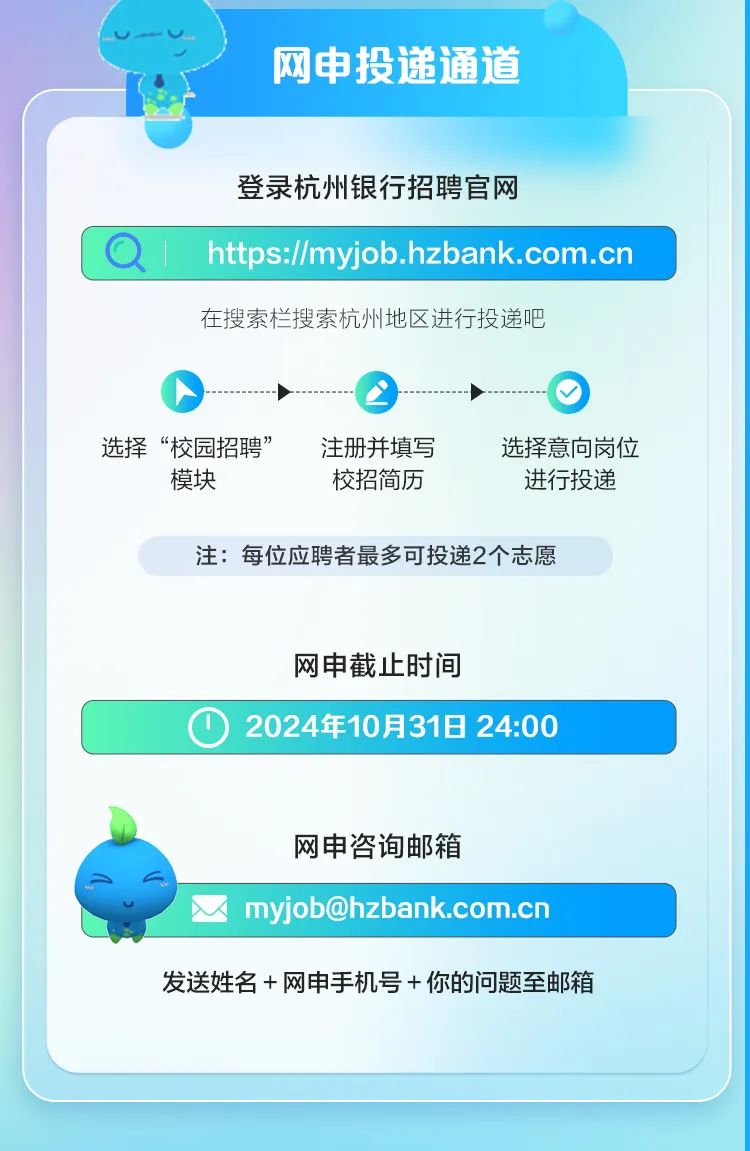 <p>网申投递通道</p>
<p>登录杭州银行招聘官网</p>

<table>
<tr><td>a 1 https://myjob.hzbank.com.cn</td>
</tr>
<tr><td>在搜索栏搜索杭州地区进行投递吧选择“校园招聘” 注册并填写 选择意向岗位模块 校招简历 进行投递注:每位应聘者最多可投递2个志愿网申截止时间</td>
</tr>
<tr><td>O 2024年10月31日24:00</td>
</tr>
<tr><td>网申咨询邮箱以myjob@hzbank.com.cn发送姓名+网申手机号+你的问题至邮箱</td>
</tr>
<tr><td></td>
</tr>
</table>
