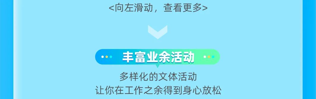 <p><向左滑动，查看更多></p>
<p>丰富业余活动<br/>多样化的文体活动</p>
<p>让你在工作之余得到身心放松</p>
