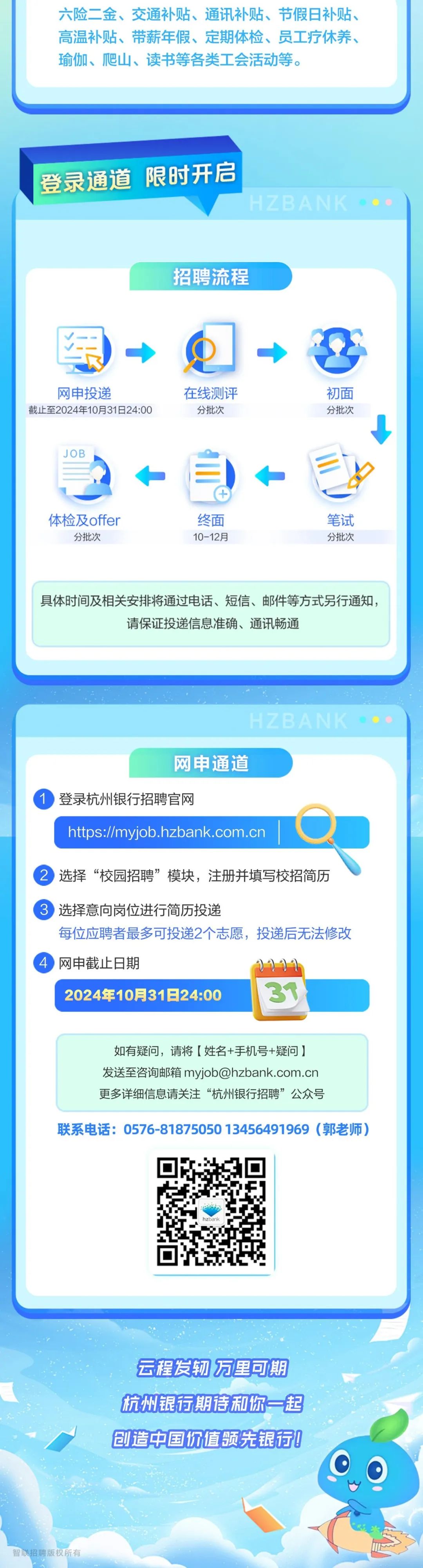 <p>六险二金、交通补贴、通讯补贴、节假日补贴、<br/>高温补贴、带薪年假、定期体检、员工疗休养、<br/>瑜伽、爬山、读书等各类工会活动等。</p>
<p>登录通道限时开启</p>
<p>HZBANK</p>
<p>招聘流程</p>
<p>网申投递</p>
<p>截止至2024年10月31日24:00</p>
<p>在线测评</p>
<p>分批次</p>
<p>初面</p>
<p>分批次</p>
<p>JOB</p>
<p>体检及offer</p>
<p>分批次</p>
<p>终面</p>
<p>10-12月</p>
<p>笔试</p>
<p>分批次</p>
<p>具体时间及相关安排将通过电话、短信、邮件等方式另行通知，</p>
<p>请保证投递信息准确、通讯畅通</p>
<p>HZBANK</p>
<p>网申通道</p>
<p>登录杭州银行招聘官网</p>
<p>https://myjob.hzbank.com.cn</p>
<p>2选择“校园招聘”模块，注册并填写校招简历</p>
<p>3 选择意向岗位进行简历投递</p>
<p>每位应聘者最多可投递2个志愿，投递后无法修改<br/>网申截止日期</p>
<p>2024年10月31日24:00</p>
<p>如有疑问，请将[姓名+手机号+疑问]<br/>发送至咨询邮箱myjob@hzbank.com.cn<br/>更多详细信息请关注“杭州银行招聘”公众号</p>
<p>联系电话:0576-8187505013456491969(郭老师)</p>
<p>云程发轫万里可期<br/>杭州银行期待和你一起<br/>创造中国价值领先银行!</p>
<p>智联招聘版权所有</p>
