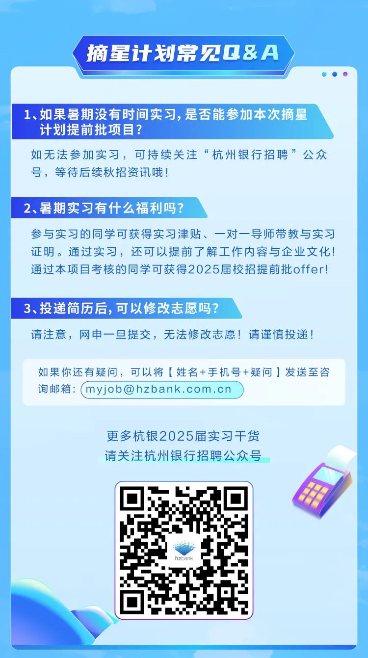 <p>摘星计划常见Q&A</p><p></p><p>1、如果暑期没有时间实习,是否能参加本次摘星</p><p>计划提前批项目?</p><p>如无法参加实习,可持续关注&ldquo;杭州银行招聘&rdquo;公众</p><p>号,等待后续秋招资讯哦!</p><p>2、暑期实习有什么福利吗?</p><p>参与实习的同学可获得实习津贴、一对一导师带教与实习</p><p>证明。通过实习,还可以提前了解工作内容与企业文化!</p><p>通过本项目考核的同学可获得2025届校招提前批offer!</p><p>3、投递简历后,可以修改志愿吗?</p><p>请注意,网申一旦提交,无法修改志愿!请谨慎投递!</p><p>如果你还有疑问,可以将[姓名+手机号+疑问]发送至咨</p><p>询邮箱: myjob@hzbank.com. cn</p><p>更多杭银2025届实习干货</p><p>请关注杭州银行招聘公众号</p><p>电</p><p>hzbank</p>