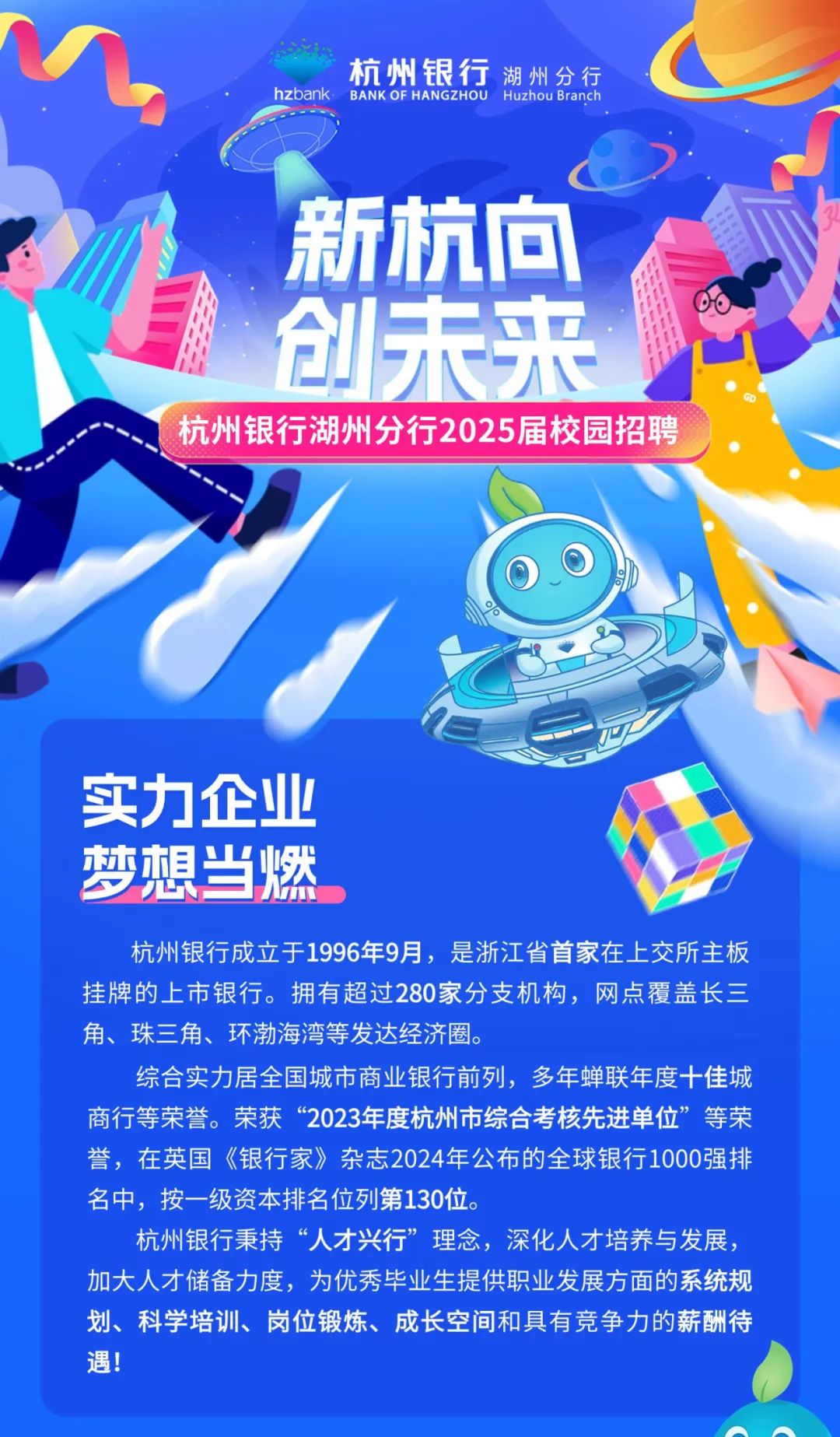<p>杭州银行湖州分行</p>
<p>hzbank BANK OF HANGZHOU Huzhou Branch</p>
<p>新杭向</p>
<p>创未来见</p>
<p>杭州银行湖州分行2025届校园招聘</p>
<p>实力企业</p>
<p>梦想当燃</p>
<p>杭州银行成立于1996年9月,是浙江省首家在上交所主板</p>
<p>挂牌的上市银行。拥有超过280家分支机构,网点覆盖长三</p>
<p>角、珠三角、环渤海湾等发达经济圈。</p>
<p>综合实力居:全国城市商业银行前列,多年蝉联年度十佳城</p>
<p>商行等荣誉。荣获“2023年度杭州市综合考核先进单位”等荣</p>
<p>誉,在英国《银行家》杂志2024年公布的全球银行1000强排</p>
<p>名中,按一级资本排名位列第130位。</p>
<p>杭州银行秉持“人才兴行”理念,深化人才培养与发展,</p>
<p>加大人才储备力度,为优秀毕业生提供职业发展方面的系统规</p>
<p>划、科学培训、岗位锻炼、成长空间和具有竞争力的薪酬待</p>
<p>遇!</p>
