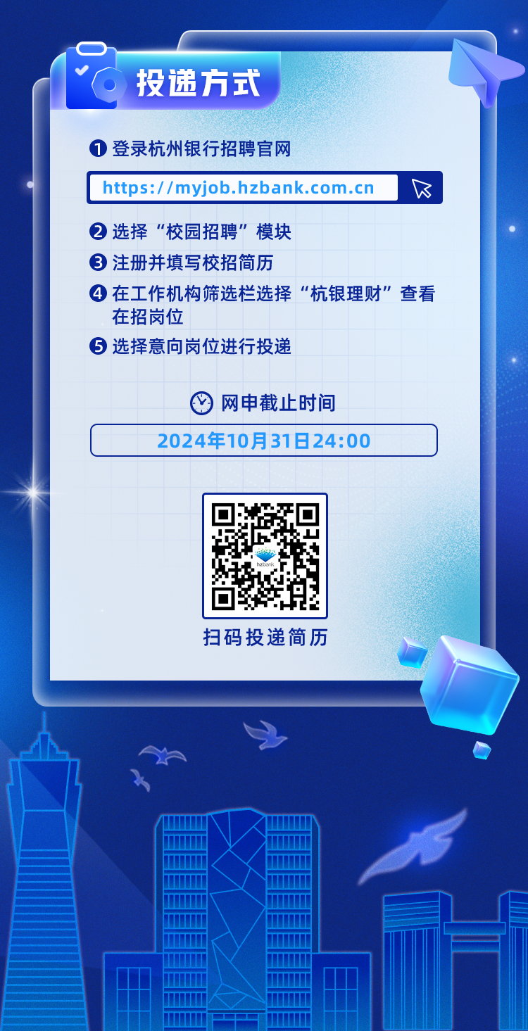 <p>投递方式</p>
<p>1登录杭州银行招聘官网</p>
<p>https://myjob.hzbank.com.cn</p>
<p>②选择“校园招聘”模块</p>
<p>③注册并填写校招简历</p>
<p>4在工作机构筛选栏选择“杭银理财”查看<br/>在招岗位</p>
<p>5 选择意向岗位进行投递</p>
<p>网申截止时间</p>
<p>2024年10月31日24:00</p>
<p>扫码投递简历</p>
<p> </p>
