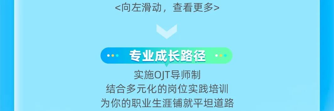 <p><向左滑动，查看更多></p>
<p>专业成长路径<br/>实施OJT导师制</p>
<p>结合多元化的岗位实践培训<br/>为你的职业生涯铺就平坦道路</p>
