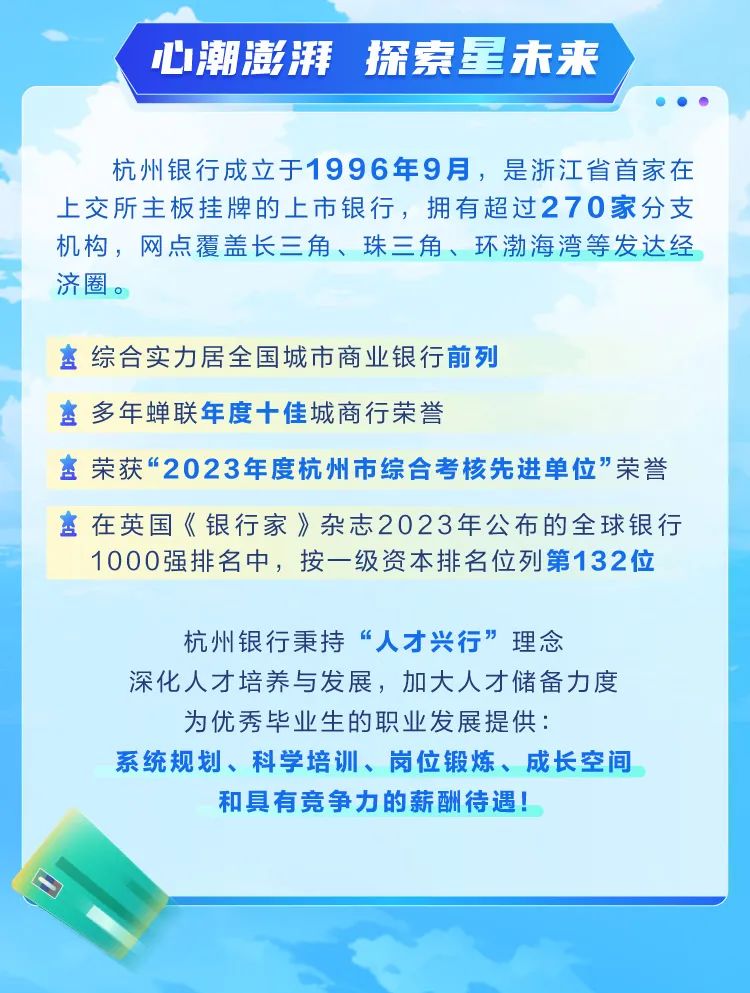 <p>心潮澎湃 探索星未来</p><p>杭州银行成立于1996年9月，是浙江省首家在<br/>上交所主板挂牌的上市银行，拥有超过270家分支<br/>机构，网点覆盖长三角、珠三角、环渤海湾等发达经<br/>济圈。</p><p>综合实力居全国城市商业银行前列</p><p>多年蝉联年度十佳城商行荣誉</p><p>*荣获&ldquo;2023年度杭州市综合考核先进单位"荣誉</p><p>在英国《银行家》杂志2023年公布的全球银行</p><p>1000强排名中，按一级资本排名位列第132位</p><p>杭州银行秉持&ldquo;人才兴行&rdquo;理念</p><p>深化人才培养与发展，加大人才储备力度<br/>为优秀毕业生的职业发展提供:</p><p>系统规划、科学培训、岗位锻炼、成长空间</p><p>和具有竞争力的薪酬待遇!</p>