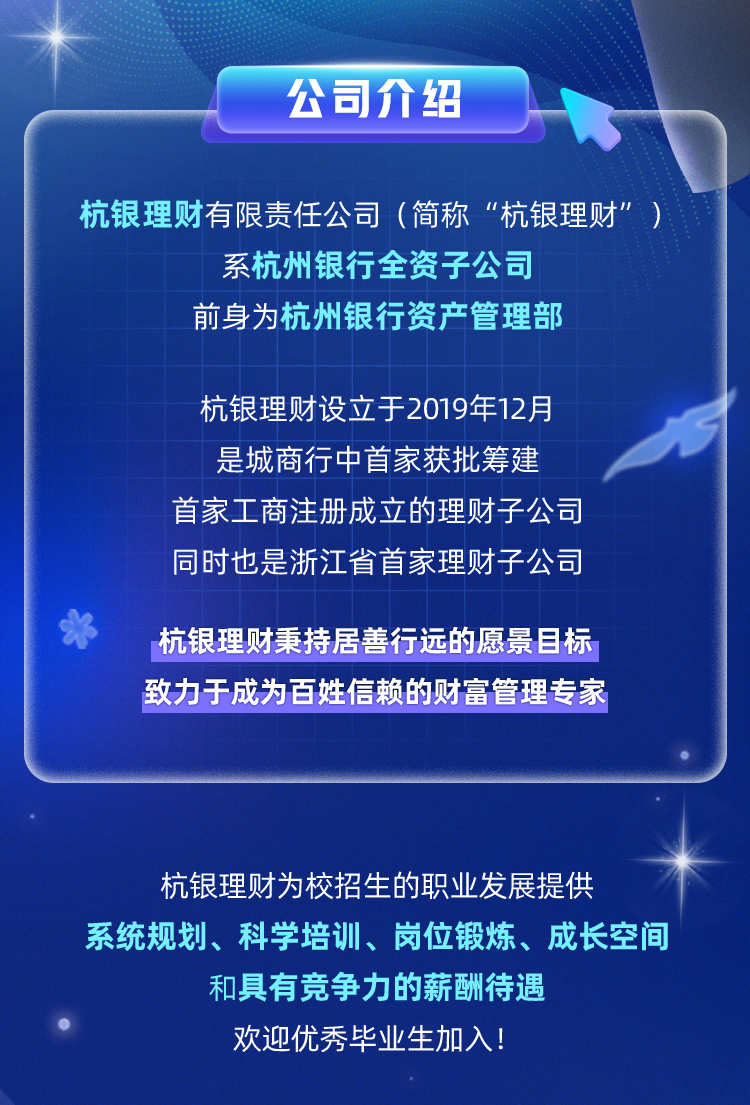 <p>公司介绍</p>
<p>杭银理财有限责任公司(简称"杭银理财”)</p>
<p>系杭州银行全资子公司</p>
<p>前身为杭州银行资产管理部</p>
<p>杭银理财设立于2019年12月</p>
<p>是城商行中首家获批筹建</p>
<p>首家工商注册成立的理财子公司</p>
<p>同时也是浙江省首家理财子公司</p>
<p>*杭银理财秉持居善行远的愿景目标</p>
<p>致力于成为百姓信赖的财富管理专家</p>
<p>杭银理财为校招生的职业发展提供</p>
<p>系统规划、科学培训、岗位锻炼、成长空间</p>
<p>和具有竞争力的薪酬待遇</p>
<p>欢迎优秀毕业生加入!</p>
